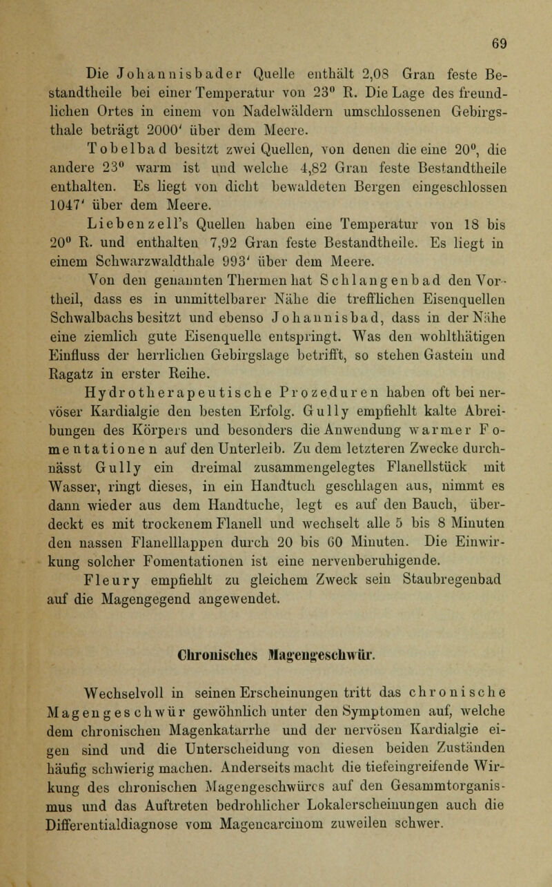 Die Johannisbader Quelle enthält 2,0S Gran feste Be- standtheile bei einer Temperatur von 23° R. Die Lage des freund- lichen Ortes in einem von Nadelwäldern umschlossenen Gebirgs- thale beträgt 2000' über dem Meere. Tobelbad besitzt zwei Quellen, von denen die eine 20°, die andere 23° warm ist und welche 4,82 Gran feste Bestandteile enthalten. Es liegt von dicht bewaldeten Bergen eingeschlossen 1047' über dem Meere. Liebenzell's Quellen haben eine Temperatur von 18 bis 20° R. und enthalten 7,92 Gran feste Bestandteile. Es liegt in einem Schwarzwaldthale 993' über dem Meere. Von den genannten Thermen hat Schlangenbad den Vor • theil, dass es in unmittelbarer Nähe die trefflichen Eisenquellen Schwalbachs besitzt und ebenso Johannisbad, dass in der Nähe eine ziemlich gute Eisenquelle entspringt. Was den wohlthätigen Einfluss der herrliehen Gebirgslage betrifft, so stehen Gasteiu und Ragatz in erster Reihe. Hydrotherapeutische Prozeduren haben oft bei ner- vöser Kardialgie den besten Erfolg. Gully empfiehlt kalte Abrei- bungen des Körpers und besonders die Anwendung warmer F o- mentationen auf den Unterleib. Zu dem letzteren Zwecke durch- nässt Gully ein dreimal zusammengelegtes Flanellstück mit Wasser, ringt dieses, in ein Handtuch geschlagen aus, nimmt es dann wieder aus dem Handtuche, legt es auf den Bauch, über- deckt es mit trockenem Flanell und wechselt alle 5 bis 8 Minuten den nassen Flanelllappen durch 20 bis 60 Minuten. Die Einwir- kung solcher Fomentationen ist eine nervenberubigende. Fleury empfiehlt zu gleichem Zweck sein Staubregenbad auf die Magengegend angewendet. Chronisches Mag-eiigeschwür. Wechselvoll in seinen Erscheinungen tritt das chronische Magengeschwür gewöhnlich unter den Symptomen auf, welche dem chronischen Magenkatarrhe und der nervösen Kardialgie ei- gen sind und die Unterscheidung von diesen beiden Zuständen häufig schwierig machen. Anderseits macht die tiefeingreifende Wir- kung des chronischen Magengeschwüres auf den Gesammtorganis- mus und das Auftreten bedrohlicher Lokalerscheinungen auch die Differentialdiagnose vom Magencarciuom zuweilen schwer.