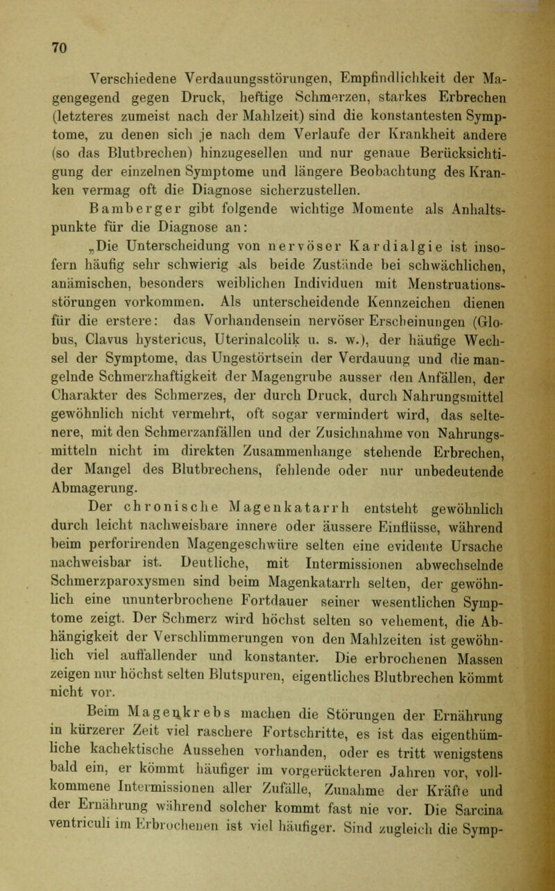 Verschiedene Verdauungsstörungen, Empfindlichkeit der Ma- gengegend gegen Druck, heftige Schmerzen, starkes Erbrechen (letzteres zumeist nach der Mahlzeit) sind die konstantesten Symp- tome, zu denen sich je nach dem Verlaufe der Krankheit andere (so das Blutbrechen) hinzugesellen und nur genaue Berücksichti- gung der einzelnen Symptome und längere Beobachtung des Kran- ken vermag oft die Diagnose sicherzustellen. Bamberger gibt folgende wichtige Momente als Anhalts- punkte für die Diagnose an: „Die Unterscheidung von nervöser Kar diaig ie ist inso- fern häufig sehr schwierig als beide Zustände bei schwächlichen, anämischen, besonders weiblichen Individuen mit Menstruations- störungen vorkommen. Als unterscheidende Kennzeichen dienen für die erstere: das Vorhandensein nervöser Erscheinungen (Glo- bus, Clavus hystericus, Uterinalcolik u. s. w.), der häufige Wech- sel der Symptome, das Ungestörtsein der Verdauung und die man- gelnde Schmerzhaftigkeit der Magengrube ausser den Anfällen, der Charakter des Schmerzes, der durch Druck, durch Nahrungsmittel gewöhnlich nicht vermehrt, oft sogar vermindert wird, das selte- nere, mit den Schmerzanfällen und der Zusichnahme von Nahrungs- mitteln nicht im direkten Zusammenhange stehende Erbrechen, der Mangel des Blutbrechens, fehlende oder nur unbedeutende Abmagerung. Der chronische Magenkatarrh entsteht gewöhnlich durch leicht nachweisbare innere oder äussere Einflüsse, während beim perforirenden Magengeschwüre selten eine evidente Ursache nachweisbar ist. Deutliche, mit Intermissionen abwechselnde Schmerzparoxysmen sind beim Magenkatarrh selten, der gewöhn- lich eine ununterbrochene Fortdauer seiner wesentlichen Symp- tome zeigt. Der Schmerz wird höchst selten so vehement, die Ab- hängigkeit der Verschlimmerungen von den Mahlzeiten ist gewöhn- lich viel auffallender und konstanter. Die erbrochenen Massen zeigen nur höchst selten Blutspuren, eigentliches Blutbrechen kömmt nicht vor. Beim Magenkrebs machen die Störungen der Ernährung in kürzerer Zeit viel raschere Fortschritte, es ist das eigentüm- liche kachektische Aussehen vorhanden, oder es tritt wenigstens bald ein, er kömmt häufiger im vorgerückteren Jahren vor, voll- kommene Intermissionen aller Zufälle, Zunahme der Kräfte und der Ernährung wahrend solcher kommt fast nie vor. Die Sarcina ventriculi im Erbrochenen ist viel häufiger. Sind zugleich die Symp-