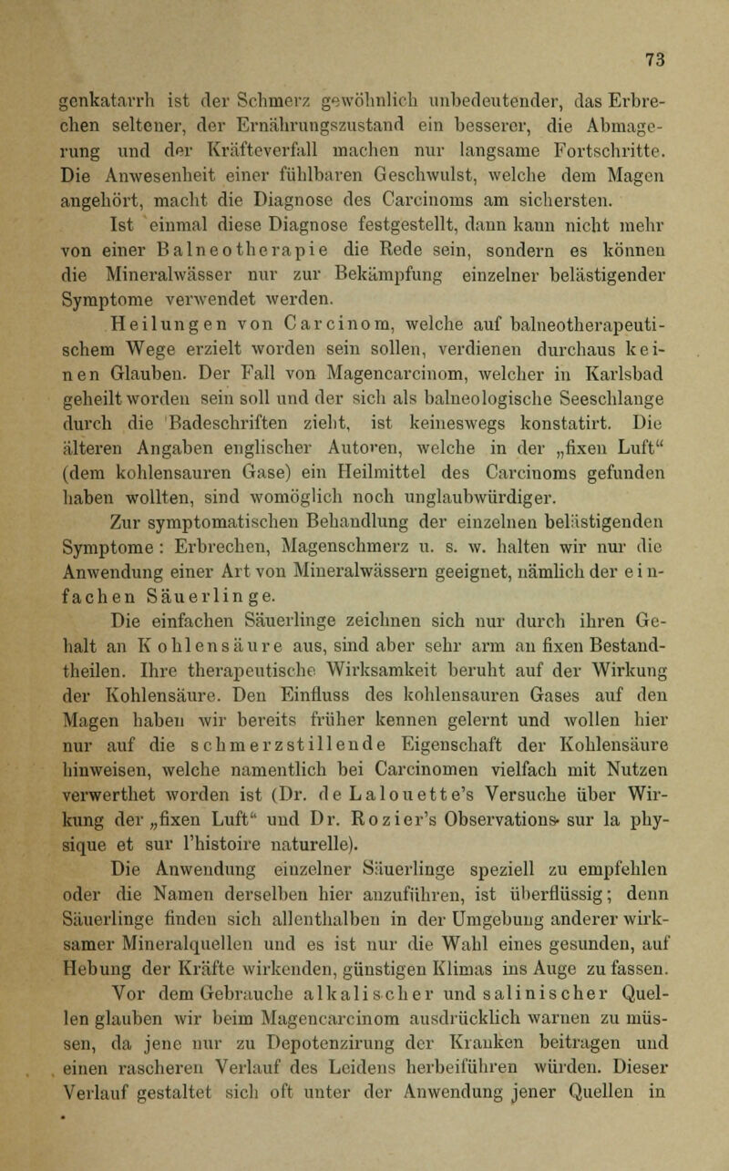 genkatarrh ist der Schmerz gewöhnlich unbedeutender, das Erbre- chen seltener, der Ernährungszustand ein besserer, die Abmage- rung und der Kräfteverfall machen nur langsame Fortschritte. Die Anwesenheit einer fühlbaren Geschwulst, welche dem Magen angehört, macht die Diagnose des Carcinoms am sichersten. Ist einmal diese Diagnose festgestellt, dann kann nicht mehr von einer Balneotherapie die Rede sein, sondern es können die Mineralwässer nur zur Bekämpfung einzelner belästigender Symptome verwendet werden. Heilungen von Carcinom, welche auf balneotherapeuti- scliem Wege erzielt worden sein sollen, verdienen durchaus kei- nen Glauben. Der Fall von Magencarcinom, welcher in Karlsbad geheilt worden sein soll und der sich als balneologische Seeschlange durch die Badeschriften zieht, ist keineswegs konstatirt. Die älteren Angaben englischer Autoren, welche in der „fixen Luft (dem kohlensauren Gase) ein Heilmittel des Carciuoms gefunden haben wollten, sind womöglich noch unglaubwürdiger. Zur symptomatischen Behandlung der einzelnen belästigenden Symptome : Erbrechen, Magenschmerz u. s. w. halten wir nur die Anwendung einer Art von Mineralwässern geeignet, nämlich der e i n- fachen Säuerlinge. Die einfachen Säuerlinge zeichnen sich nur durch ihren Ge- halt an Kohlensäure aus, sind aber sehr arm au fixen Bestand- teilen. Ihre therapeutische Wirksamkeit beruht auf der Wirkung der Kohlensäure. Den Einfluss des kohlensauren Gases auf den Magen haben wir bereits früher kennen gelernt und wollen hier nur auf die schmerzstillende Eigenschaft der Kohlensäure hinweisen, welche namentlich bei Carcinomen vielfach mit Nutzen verwerthet worden ist (Dr. de Lalouette's Versuche über Wir- kung der „fixen Luft und Dr. Rozier's Observations- sur la phy- sique et sur l'histoire naturelle). Die Anwendung eiuzelner Säuerlinge speziell zu empfehlen oder die Namen derselben hier anzuführen, ist überflüssig; denn Säuerlinge finden sich allenthalben in der Umgebung anderer wirk- samer Mineralquellen und es ist nur die Wahl eines gesunden, auf Hebung der Kräfte wirkenden, günstigen Klimas ins Auge zu fassen. Vor dem Gebrauche alkalischer und salinischer Quel- len glauben wir beim Magencarcinom ausdrücklich warnen zu müs- sen, da jene nur zu Depotenzirung der Krauken beitragen und , einen rascheren Verlauf des Leidens herbeiführen würden. Dieser Verlauf gestaltet sich oft unter der Anwendung jener Quellen in