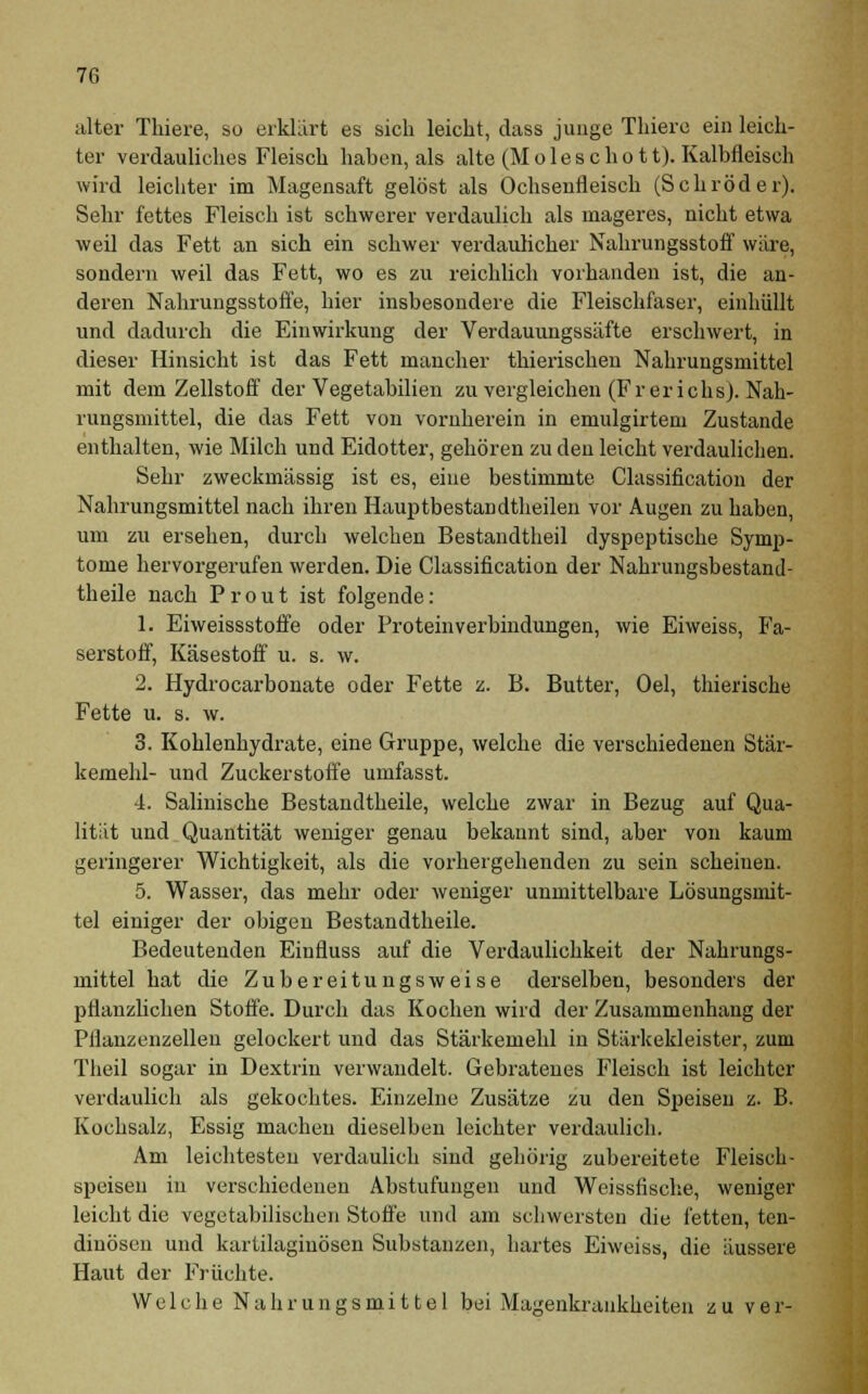 alter Thiere, so erklärt es sich leicht, dass junge Thiere ein leich- ter verdauliches Fleisch haben, als alte (M o 1 e s c h o 11). Kalbfleisch wird leichter im Magensaft gelöst als Ochsenfleisch (Schröder). Sehr fettes Fleisch ist schwerer verdaulich als mageres, nicht etwa weil das Fett an sich ein schwer verdaulicher Nahrungsstoff wäre, sondern weil das Fett, wo es zu reichlich vorhanden ist, die an- deren Nahrungsstoffe, hier insbesondere die Fleischfaser, einhüllt und dadurch die Einwirkung der Verdauungssäfte erschwert, in dieser Hinsicht ist das Fett mancher thierischen Nahrungsmittel mit dem Zellstoff der Vegetabilien zu vergleichen (Fr er ichs). Nah- rungsmittel, die das Fett von vornherein in emulgirtem Zustande enthalten, wie Milch und Eidotter, gehören zu den leicht verdaulichen. Sehr zweckmässig ist es, eine bestimmte Classification der Nahrungsmittel nach ihren Hauptbestandteilen vor Augen zu haben, um zu ersehen, durch welchen Bestandtheil dyspeptische Symp- tome hervorgerufen werden. Die Classification der Nahrungsbestand- theile nach Prout ist folgende: 1. Eiweissstoffe oder Protein Verbindungen, wie Eiweiss, Fa- serstoff, Käsestoff u. s. w. 2. Hydrocarbonate oder Fette z. B. Butter, Oel, thierische Fette u. s. w. 3. Kohlenhydrate, eine Gruppe, welche die verschiedenen Stär- kemehl- und Zuckerstoffe umfasst. 4. Salinische Bestandteile, welche zwar in Bezug auf Qua- lität und Quantität weniger genau bekannt sind, aber von kaum geringerer Wichtigkeit, als die vorhergehenden zu sein scheinen. 5. Wasser, das mehr oder weniger unmittelbare Lösungsmit- tel einiger der obigen Bestandteile. Bedeutenden Einfluss auf die Verdaulichkeit der Nahrungs- mittel hat die Zubereitungsweise derselben, besonders der pflanzlichen Stoffe. Durch das Kochen wird der Zusammenhang der Pflanzenzellen gelockert und das Stärkemehl in Stärkekleister, zum Theil sogar in Dextrin verwandelt. Gebratenes Fleisch ist leichter verdaulich als gekochtes. Einzelne Zusätze zu den Speisen z. B. Kochsalz, Essig machen dieselben leichter verdaulich. Am leichtesten verdaulich sind gehörig zubereitete Fleisch- speisen in verschiedenen Abstufungen und Weissfische, weniger leicht die vegetabilischen Stoffe und am schwersten die fetten, ten- dinösen und kartilaginösen Substanzen, hartes Eiweiss, die äussere Haut der Früchte. Welche Nahrungsmittel bei Magenkrankheiten zu ver-