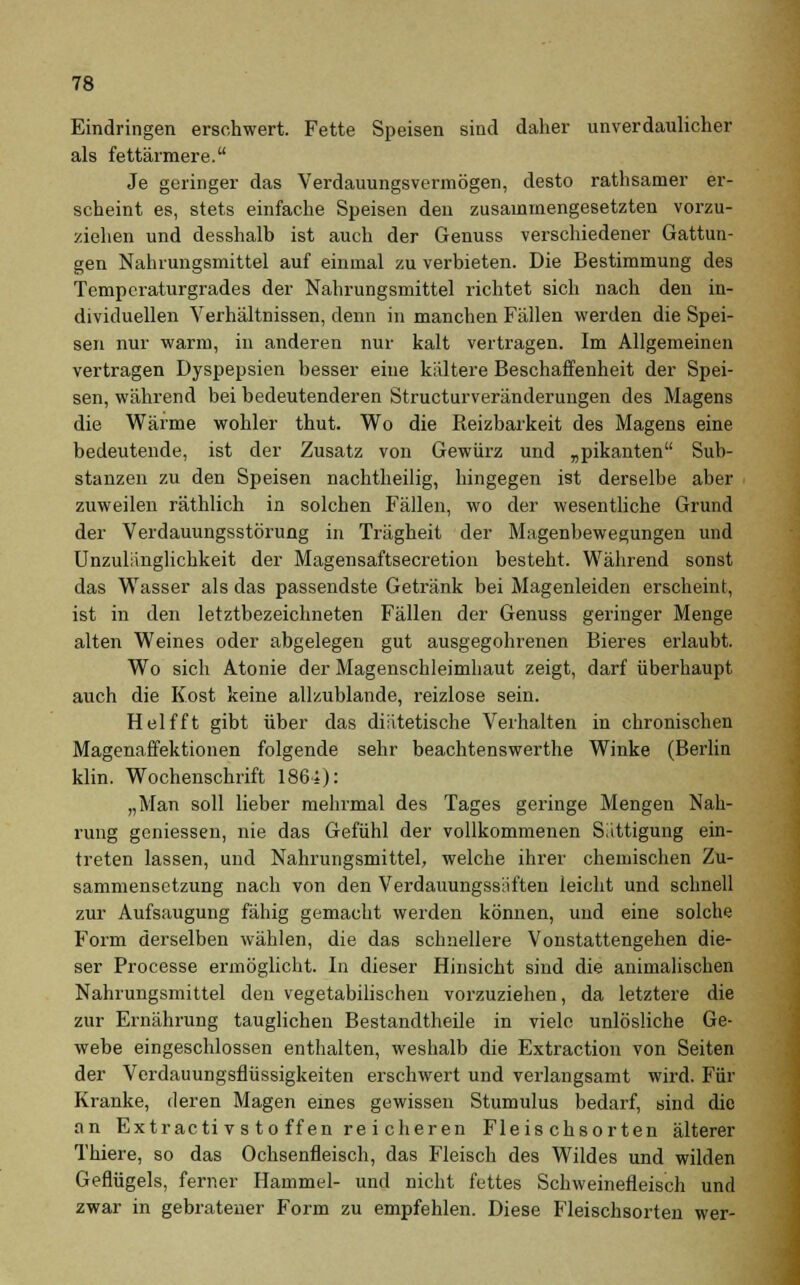 Eindringen erschwert. Fette Speisen sind daher unverdaulicher als fettärmere. Je geringer das Verdauungsvermögen, desto rathsamer er- scheint es, stets einfache Speisen den zusammengesetzten vorzu- ziehen und desshalb ist auch der Genuss verschiedener Gattun- gen Nahrungsmittel auf einmal zu verbieten. Die Bestimmung des Temperaturgrades der Nahrungsmittel richtet sich nach den in- dividuellen Verhältnissen, denn in manchen Fällen werden die Spei- sen nur warm, in anderen nur kalt vertragen. Im Allgemeinen vertragen Dyspepsien besser eine kältere Beschaffenheit der Spei- sen, während bei bedeutenderen Structurveränderungen des Magens die Wärme wohler thut. Wo die Pieizbarkeit des Magens eine bedeutende, ist der Zusatz von Gewürz und „pikanten Sub- stanzen zu den Speisen nachtheilig, hingegen ist derselbe aber zuweilen räthlich in solchen Fällen, wo der wesentliche Grund der Verdauungsstörung in Trägheit der Magenbewegungen und Unzulänglichkeit der Magensaftsecretion besteht. Während sonst das Wasser als das passendste Getränk bei Magenleiden erscheint, ist in den letztbezeichneten Fällen der Genuss geringer Menge alten Weines oder abgelegen gut ausgegohrenen Bieres erlaubt. Wo sich Atonie der Magenschleimhaut zeigt, darf überhaupt auch die Kost keine allzublande, reizlose sein. Helfft gibt über das diätetische Verhalten in chronischen Magenaffektionen folgende sehr beachtenswerthe Winke (Berlin klin. Wochenschrift 186i): „Man soll lieber mehrmal des Tages geringe Mengen Nah- rung geniessen, nie das Gefühl der vollkommenen Sättigung ein- treten lassen, und Nahrungsmittel, welche ihrer chemischen Zu- sammensetzung nach von den Verdauungssiiften leicht und schnell zur Aufsaugung fähig gemacht werden können, und eine solche Form derselben wählen, die das schnellere Vonstattengehen die- ser Processe ermöglicht. In dieser Hinsicht sind die animalischen Nahrungsmittel den vegetabilischen vorzuziehen, da letztere die zur Ernährung tauglichen Bestandteile in viele unlösliche Ge- webe eingeschlossen enthalten, weshalb die Extraction von Seiten der Verdauungsflüssigkeiten erschwert und verlangsamt wird. Für Kranke, deren Magen eines gewissen Stumulus bedarf, sind die an Extracti vs to ffen rei cheren Fleischsorten älterer Thiere, so das Ochsenfleisch, das Fleisch des Wildes und wilden Geflügels, ferner Hammel- und nicht fettes Schweinefleisch und zwar in gebratener Form zu empfehlen. Diese Fleischsorten wer-