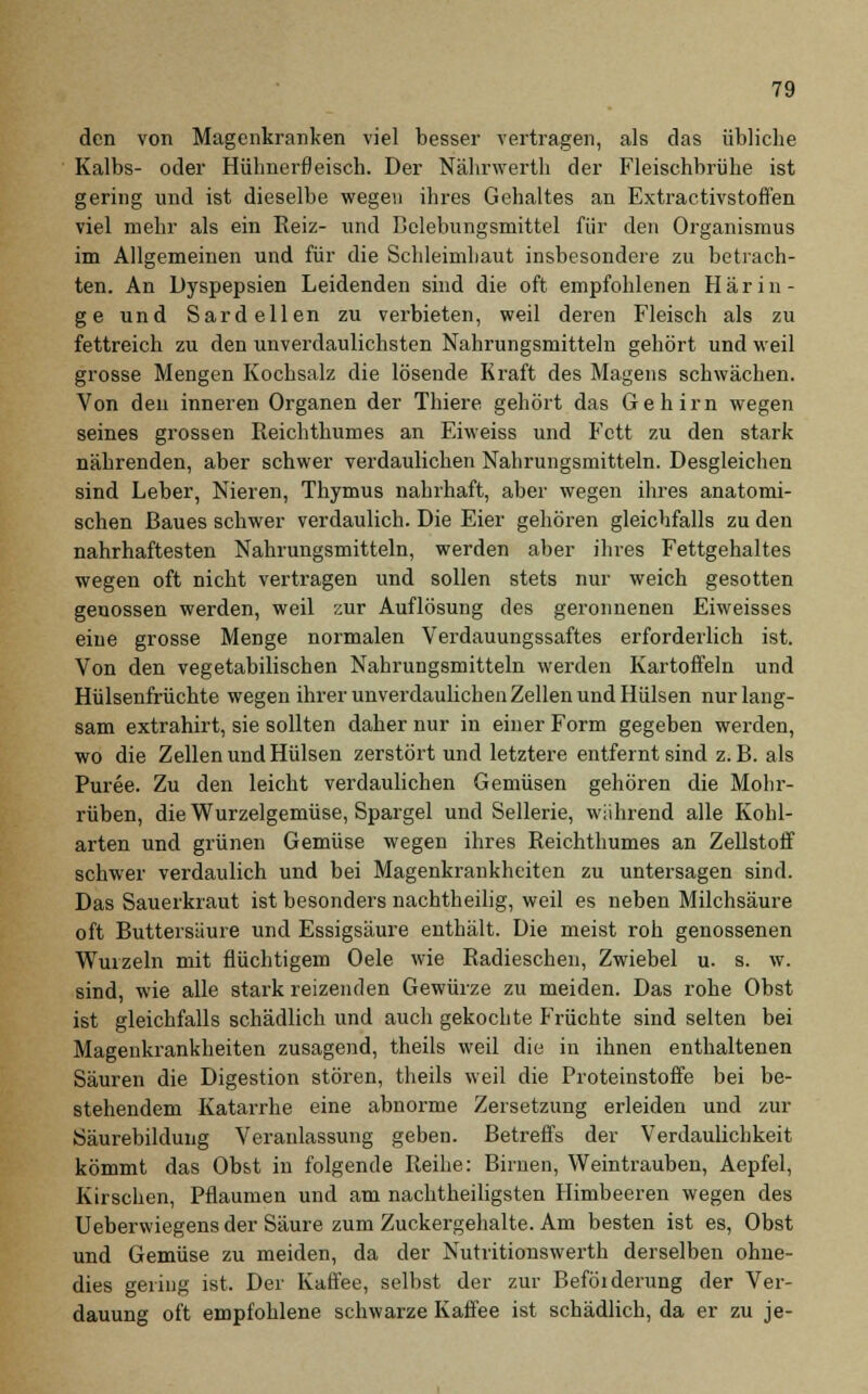 den von Magenkranken viel besser vertragen, als das übliche Kalbs- oder Hühnerfleisch. Der Nährwerth der Fleischbrühe ist gering und ist dieselbe wegen ihres Gehaltes an Extractivstoffen viel mehr als ein Reiz- und Bclebungsmittel für den Organismus im Allgemeinen und für die Schleimhaut insbesondere zu betrach- ten. An Dyspepsien Leidenden sind die oft empfohlenen Härin- ge und Sardellen zu verbieten, weil deren Fleisch als zu fettreich zu den unverdaulichsten Nahrungsmitteln gehört und weil grosse Mengen Kochsalz die lösende Kraft des Magens schwächen. Von den inneren Organen der Thiere gehört das Gehirn wegen seines grossen Reichthumes an Eiweiss und Fett zu den stark nährenden, aber schwer verdaulichen Nahrungsmitteln. Desgleichen sind Leber, Nieren, Thymus nahrhaft, aber wegen ihres anatomi- schen Baues schwer verdaulich. Die Eier gehören gleichfalls zu den nahrhaftesten Nahrungsmitteln, werden aber ihres Fettgehaltes wegen oft nicht vertragen und sollen stets nur weich gesotten genossen werden, weil zur Auflösung des geronnenen Eiweisses eine grosse Menge normalen Verdauungssaftes erforderlich ist. Von den vegetabilischen Nahrungsmitteln werden Kartoffeln und Hülsenfrüchte wegen ihrer unverdaulichen Zellen und Hülsen nur lang- sam extrahirt, sie sollten daher nur in einer Form gegeben werden, wo die Zellen und Hülsen zerstört und letztere entfernt sind z.B. als Püree. Zu den leicht verdaulichen Gemüsen gehören die Mohr- rüben, die Wurzelgemüse, Spargel und Sellerie, während alle Kohl- arten und grünen Gemüse wegen ihres Reichthumes an Zellstoff schwer verdaulich und bei Magenkrankheiten zu untersagen sind. Das Sauerkraut ist besonders nachtheilig, weil es neben Milchsäure oft Buttersäure und Essigsäure enthält. Die meist roh genossenen Wurzeln mit flüchtigem Oele wie Radieschen, Zwiebel u. s. w. sind, wie alle stark reizenden Gewürze zu meiden. Das rohe Obst ist gleichfalls schädlich und auch gekochte Früchte sind selten bei Magenkrankheiten zusagend, theils weil die in ihnen enthaltenen Säuren die Digestion stören, theils weil die Proteinstoffe bei be- stehendem Katarrhe eine abnorme Zersetzung erleiden und zur Säurebildung Veranlassung geben. Betreffs der Verdaulichkeit kömmt das Obst in folgende Reihe: Birnen, Weintrauben, Aepfel, Kirschen, Pflaumen und am nachtheiligsten Himbeeren wegen des Ueberwiegens der Säure zum Zuckergehalte. Am besten ist es, Obst und Gemüse zu meiden, da der Nutritionswerth derselben ohne- dies gering ist. Der Kaffee, selbst der zur Beföiderung der Ver- dauung oft empfohlene schwarze Kaffee ist schädlich, da er zu je-