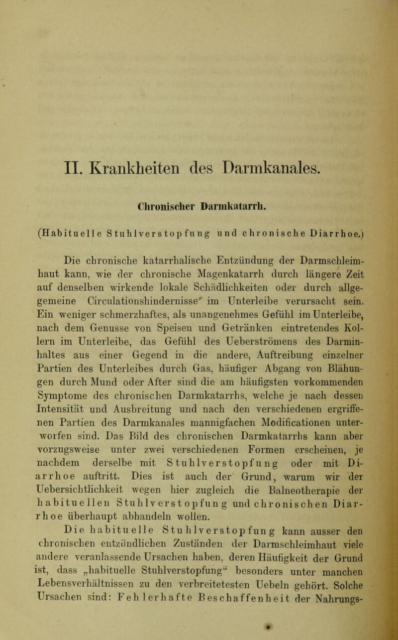 II. Krankheiten des Darmkanales. Chronischer Darmkatarrh. (Habituelle Stuhlverstopfung und chronische Diarrhoe.) Die chronische katarrhalische Entzündung der Darmschleim- haut kann, wie der chronische Magenkatarrh durch längere Zeit auf denselben wirkende lokale Schädlichkeiten oder durch allge- gemeine Circulationshindernisse' im Unterleibe verursacht sein. Ein weniger schmerzhaftes, als unangenehmes Gefühl im Unterleibe, nach dem Genüsse von Speisen und Getränken eintretendes Kol- lern im Unterleibe, das Gefühl des Ueberströmens des Darmin- haltes aus einer Gegend in die andere, Auftreibung einzelner Partien des Unterleibes durch Gas, häufiger Abgang von Blähun- gen durch Mund oder After sind die am häufigsten vorkommenden Symptome des chronischen Darmkatarrhs, welche je nach dessen Intensität und Ausbreitung und nach den verschiedenen ergriffe- nen Partien des Darmkanales mannigfachen Modifikationen unter- worfen sind. Das Bild des chronischen Darmkatarrhs kann aber vorzugsweise unter zwei verschiedenen Formen erscheinen, je nachdem derselbe mit Stuhlverstopfung oder mit Di- arrhoe auftritt. Dies ist auch der Grund, warum wir dei Uebersichtlichkeit wegen hier zugleich die Balneotherapie der habituellen Stuhlverstopfung und chronischen Diar- rhoe überhaupt abhandeln wollen. Die habituelle Stuhlverstopfung kann ausser den chronischen entzündlichen Zuständen der Darmschleimhaut viele andere veranlassende Ursachen haben, deren Häufigkeit der Grund ist, dass „habituelle Stuhlverstopfung besonders unter manchen Lebensverhältnissen zu den Verbreitetesten Uebeln gehört. Solche Ursachen sind: Fehlerhafte Beschaffenheit der Nahrungs-