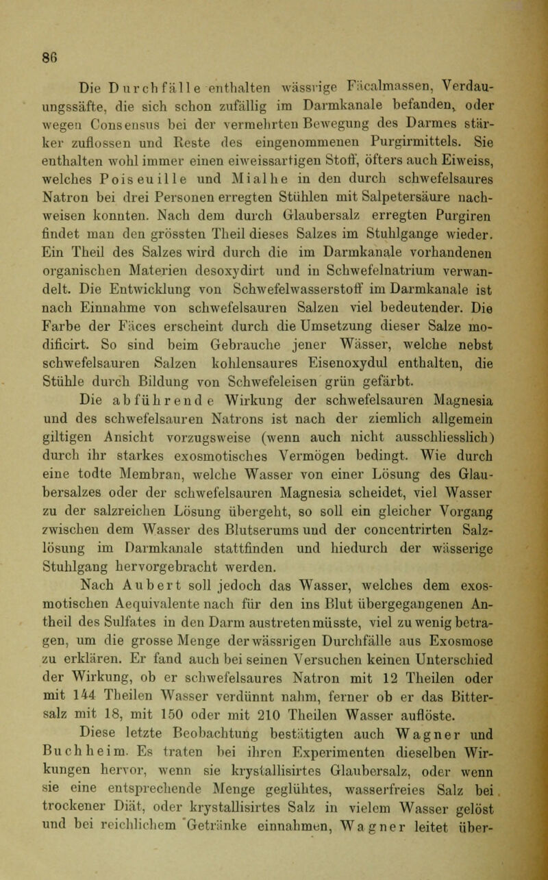 Die Durchfälle enthalten wässrige Fäcalmassen, Verdau- ungssäfte, die sich schon zufällig im Darmkanale hefandenv oder wegen Consensus bei der vermehrten Bewegung des Darmes stär- ker zuflössen und Reste des eingenommenen Purgirmittels. Sie enthalten wohl immer einen eiweissartigen Stoff, öfters auch Eiweiss, welches Poiseuille und Mialhe in den durch schwefelsaures Natron bei drei Personen erregten Stühlen mit Salpetersäure nach- weisen konnten. Nach dem durch Glaubersalz erregten Purgiren findet man den grössten Theil dieses Salzes im Stuhlgange wieder. Ein Theil des Salzes wird durch die im Darmkanale vorhandenen organischen Materien desoxydirt und in Schwefelnatrium verwan- delt. Die Entwicklung von Schwefelwasserstoff im Darmkanale ist nach Einnahme von schwefelsauren Salzen viel bedeutender. Die Farbe der Fäces erscheint durch die Umsetzung dieser Salze mo- dificirt. So sind beim Gebrauche jener Wässer, welche nebst schwefelsauren Salzen kohlensaures Eisenoxydul enthalten, die Stühle durch Bildung von Schwefeleisen grün gefärbt. Die abführende Wirkung der schwefelsauren Magnesia und des schwefelsauren Natrons ist nach der ziemlich allgemein giltigen Ansicht vorzugsweise (wenn auch nicht ausschliesslich) durch ihr starkes exosmotisches Vermögen bedingt. Wie durch eine todte Membran, welche Wasser von einer Lösung des Glau- bersalzes oder der schwefelsauren Magnesia scheidet, viel Wasser zu der salzreichen Lösung übergeht, so soll ein gleicher Vorgang zwischen dem Wasser des Blutserums und der concentrirten Salz- lösung im Darmkanale stattfinden und hiedurch der wässerige Stuhlgang hervorgebracht werden. Nach Aubert soll jedoch das Wasser, welches dem exos- motischen Aequivalente nach für den ins Blut übergegangenen An- theil des Sulfates in den Darm austreten müsste, viel zu wenig betra- gen, um die grosse Menge derwässrigen Durchfälle aus Exosmose zu erklären. Er fand auch bei seinen Versuchen keinen Unterschied der Wirkung, ob er schwefelsaures Natron mit 12 Theilen oder mit 144 Theilen Wasser verdünnt nahm, ferner ob er das Bitter- salz mit 18, mit 150 oder mit 210 Theilen Wasser auflöste. Diese letzte Beobachtung bestätigten auch Wagner und Buch heim. Es traten bei ihren Experimenten dieselben Wir- kungen hervor, wenn sie krysiallisirtes Glaubersalz, oder wenn sie eine entsprechende Menge geglühtes, wasserfreies Salz bei trockener Diät, oder krystallisirtes Salz in vielem Wasser gelöst und bei reichlichem Getränke einnahmen, Wagner leitet über-