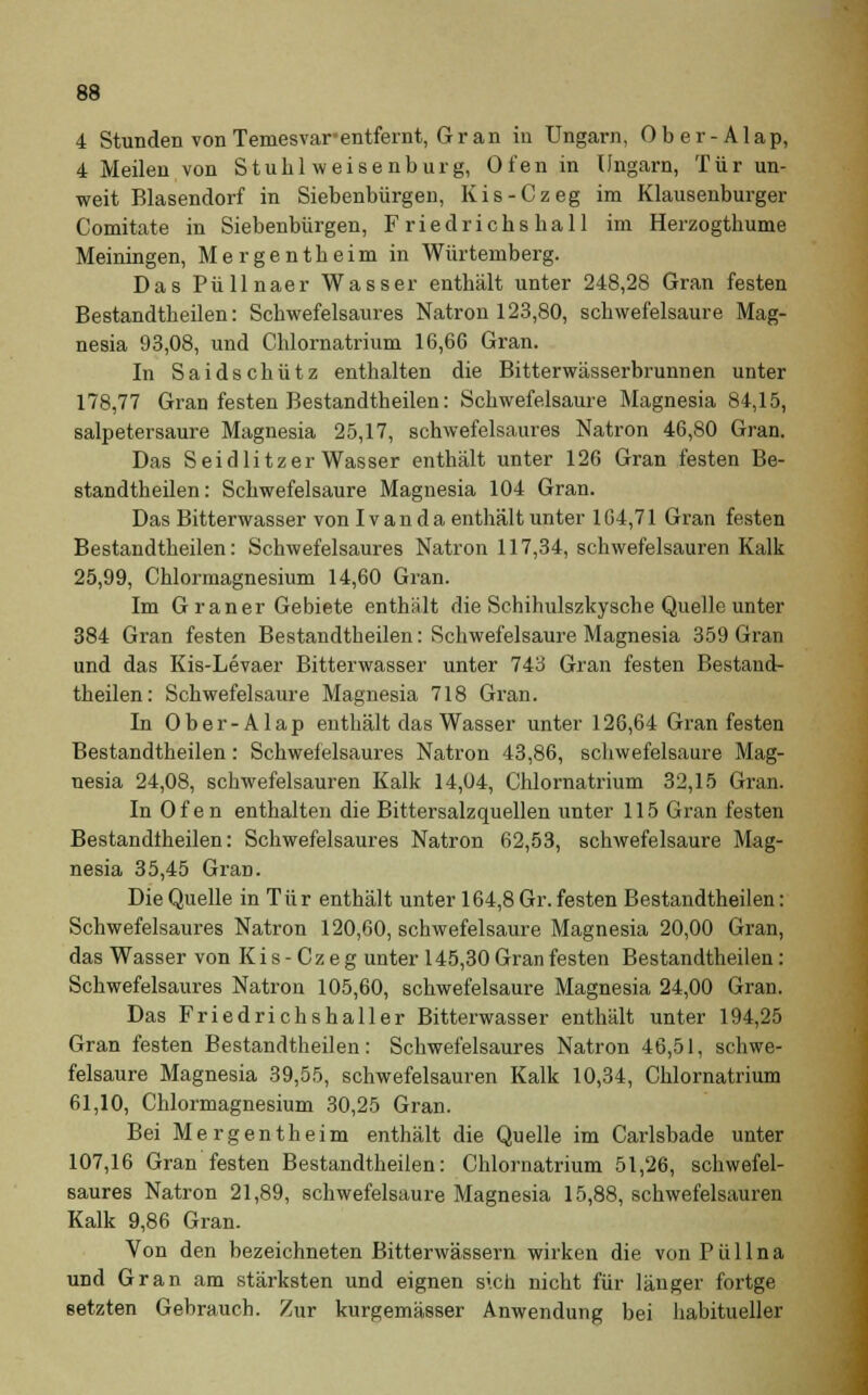 4 Stunden von Temesvar- entfernt, Gran in Ungarn, 0 b e r - A1 ap, 4 Meilen von Stuhl weisenburg, Ofen in Ungarn, Tür un- weit Blasendorf in Siebenbürgen, Kis-Czeg im Klausenburger Comitate in Siebenbürgen, Friedrichshall im Herzogthume Meiningen, Mergentheim in Würtemberg. Das Püllnaer Wasser enthält unter 248,28 Gran festen Bestandtheilen: Schwefelsaures Natron 123,80, schwefelsaure Mag- nesia 93,08, und Chlornatrium 16,66 Gran. In Saidschütz enthalten die Bitterwässerbrunnen unter 178,77 Gran festen Bestandtheilen: Schwefelsaure Magnesia 84,15, salpetersaure Magnesia 25,17, schwefelsaures Natron 46,80 Gran. Das S eidlitzer Wasser enthält unter 126 Gran festen Be- standtheilen: Schwefelsaure Magnesia 104 Gran. Das Bitterwasser von Ivan da enthält unter 164,71 Gran festen Bestandtheilen: Schwefelsaures Natron 117,34, schwefelsauren Kalk 25,99, Chlormagnesium 14,60 Gran. Im Graner Gebiete enthält die Schihulszkysche Quelle unter 384 Gran festen Bestandtheilen: Schwefelsaure Magnesia 359 Gran und das Kis-Levaer Bitterwasser unter 743 Gran festen Bestand- theilen: Schwefelsaure Magnesia 718 Gran. In Ober-Alap enthält das Wasser unter 126,64 Gran festen Bestandtheilen: Schwefelsaures Natron 43,86, schwefelsaure Mag- nesia 24,08, schwefelsauren Kalk 14,04, Chlornatrium 32,15 Gran. In Ofen enthalten die Bittersalzquellen unter 115 Gran festen Bestandtheilen: Schwefelsaures Natron 62,53, schwefelsaure Mag- nesia 35,45 Gran. Die Quelle in Tu r enthält unter 164,8 Gr. festen Bestandtheilen: Schwefelsaures Natron 120,60, schwefelsaure Magnesia 20,00 Gran, das Wasser von Kis-Czeg unter 145,30 Gran festen Bestandtheilen: Schwefelsaures Natron 105,60, schwefelsaure Magnesia 24,00 Gran. Das Friedrichshaller Bitterwasser enthält unter 194,25 Gran festen Bestandtheilen: Schwefelsaures Natron 46,51, schwe- felsaure Magnesia 39,55, schwefelsauren Kalk 10,34, Chlornatrium 61,10, Chlormagnesium 30,25 Gran. Bei Mergentheim enthält die Quelle im Carlsbade unter 107,16 Gran festen Bestandtheilen: Chlornatrium 51,26, schwefel- saures Natron 21,89, schwefelsaure Magnesia 15,88, schwefelsauren Kalk 9,86 Gran. Von den bezeichneten Bitterwässern wirken die vonPüllna und Gran am stärksten und eignen sich nicht für länger fortge setzten Gebrauch. Zur kurgemässer Anwendung bei habitueller