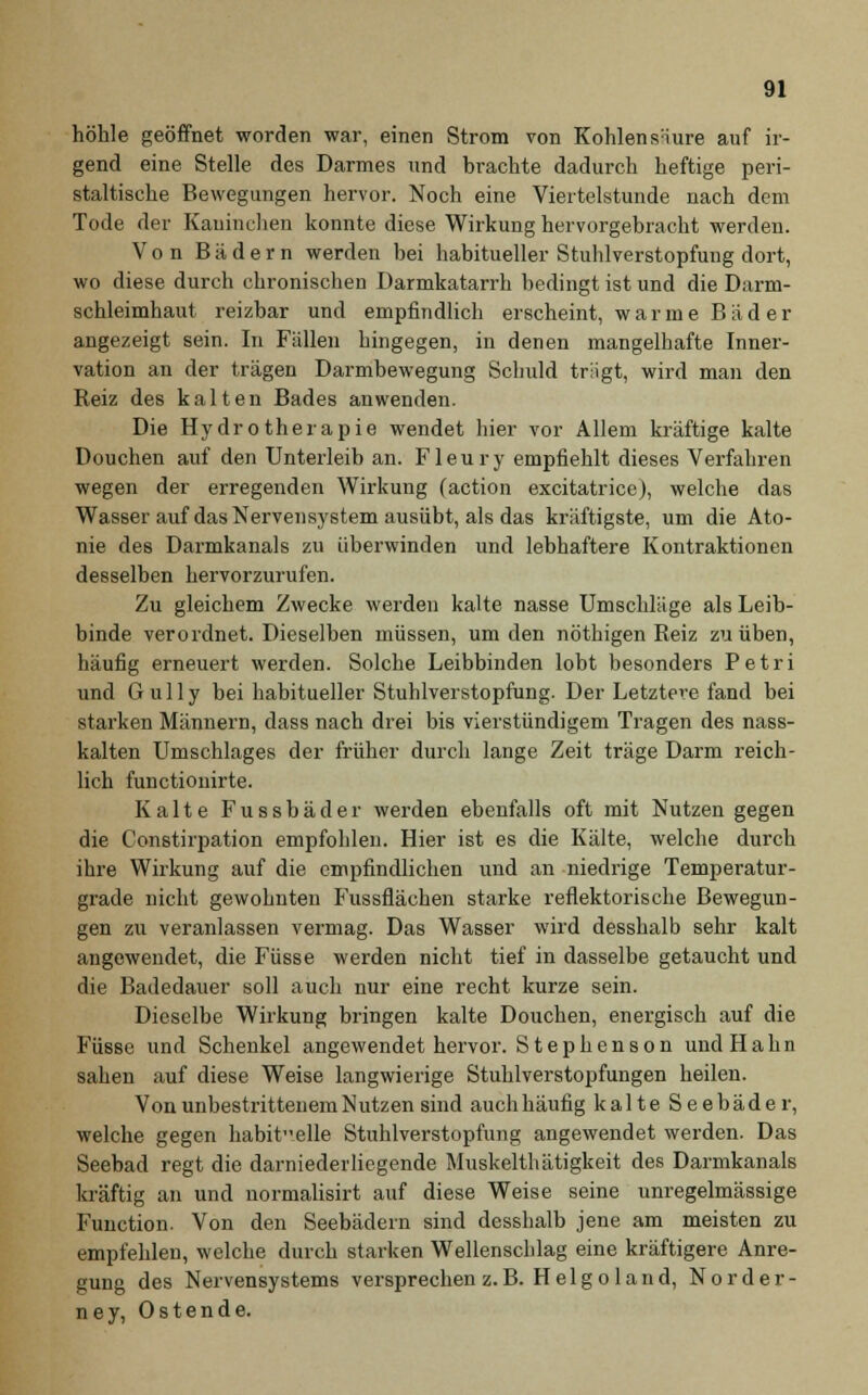 höhle geöffnet worden war, einen Strom von Kohlensäure auf ir- gend eine Stelle des Darmes und brachte dadurch heftige peri- staltische Bewegungen hervor. Noch eine Viertelstunde nach dem Tode der Kaninchen konnte diese Wirkung hervorgebracht werden. Von Bädern werden bei habitueller Stuhlverstopfung dort, wo diese durch chronischen Darmkatarrh bedingt ist und die Darm- schleimhaut reizbar und empfindlich erscheint, warme Bäd er angezeigt sein. In Fällen hingegen, in denen mangelhafte Inner- vation an der trägen Darmbewegung Schuld trügt, wird man den Reiz des kalten Bades anwenden. Die Hydrotherapie wendet hier vor Allem kräftige kalte Douchen auf den Unterleib an. Fleury empfiehlt dieses Verfahren wegen der erregenden Wirkung (action excitatrice), welche das Wasser auf das Nervensystem ausübt, als das kräftigste, um die Ato- nie des Darmkanals zu überwinden und lebhaftere Kontraktionen desselben hervorzurufen. Zu gleichem Zwecke werden kalte nasse Umschläge als Leib- binde verordnet. Dieselben müssen, um den nöthigen Reiz zu üben, häufig erneuert werden. Solche Leibbinden lobt besonders Petri und Gully bei habitueller Stuhlverstopfung. Der Letztere fand bei starken Männern, dass nach drei bis vierstündigem Tragen des nass- kalten Umschlages der früher durch lange Zeit träge Darm reich- lich functionirte. Kalte Fussbäder werden ebenfalls oft mit Nutzen gegen die Constirpation empfohlen. Hier ist es die Kälte, welche durch ihre Wirkung auf die empfindlichen und an niedrige Temperatur- grade nicht gewohnten Fussflächen starke reflektorische Bewegun- gen zu veranlassen vermag. Das Wasser wird desshalb sehr kalt angewendet, die Füsse werden nicht tief in dasselbe getaucht und die Badedauer soll auch nur eine recht kurze sein. Dieselbe Wirkung bringen kalte Douchen, energisch auf die Füsse und Schenkel angewendet hervor. Stephenson undHahn sahen auf diese Weise langwierige Stuhlverstopfungen heilen. Von unbestrittenem Nutzen sind auch häufig kalte Seebäder, welche gegen habitelle Stuhlverstopfung angewendet werden. Das Seebad regt die darniederliegende Muskelthätigkeit des Darmkanals kräftig an und normalisirt auf diese Weise seine unregelmässige Function. Von den Seebädern sind desshalb jene am meisten zu empfehlen, welche durch starken Wellenschlag eine kräftigere Anre- gung des Nervensystems versprechen z.B. Helgo land, Norder- ney, Ostende.