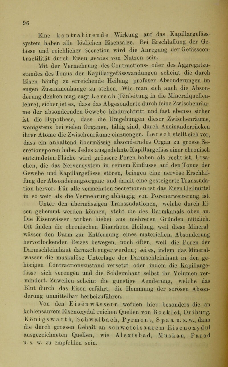 Eine kontrahirende Wirkung auf das Kapillargefäss- system haben alle löslichen Eisensalze. Bei Erschlaffung der Ge- fässe und reichlicher Secretion wird die Anregung der Gefässcon- tractilität durch Eisen gewiss von Nutzen sein. Mit der Vermehrung des Contractions- oder des Aggregatzu- standes des Tonus der Kapillargefässwandungen scheint die durch Eisen häufig zu erreichende Heilung profuser Absonderungen im engen Zusammenhange zu stehen. Wie man sich auch die Abson- derung denken mag, sagt Lerseh (Einleitung in die Mineralquellen- lehre), sicher ist es, dass das Abgesonderte durch feine Zwischenräu- me der absondernden Gewebe hindurchtritt und fast ebenso sicher ist die Hypothese, dass die Umgebungen dieser Zwischenräume, wenigstens bei vielen Organen, fähig sind, durch Aneinanderrücken ihrer Atome die Zwischenräume einzuengen. L e r s c h stellt sich vor, dass ein anhaltend übermässig absonderndes Organ zu grosse Se- cretionsporen habe. Jedes ausgedehnte Kapillargefäss einer chronisch entzündeten Fläche wird grössere Poren haben als recht ist. Ursa- chen, die das Nervensystem in seinem Einflüsse auf den Tonus der Gewebe und Kapillargefasse stören, bringen eine nervöse Erschlaf- fung der Absonderungsorgaue und damit eine gesteigerte Transsuda- tion hervor. Für alle vermehrten Secretionen ist das Eisen Heilmittel in so weit als die Vermehrung abhängig von Porenerweiterung ist. Unter den übermässigen Transsudationen, welche durch Ei- sen gehemmt werden können, steht die des Darmkanals oben an. Die Eisenwässer wirken hiebei aus mehreren Gründen nützlich. Oft finden die chronischen Diarrhoen Heilung, weil diese Mineral- wässer den Darm zur Entfernung eines materiellen, Absonderung hervorlockenden Reizes bewegen, noch öfter, weil die Poren der Darmschleimhaut darnach enger werden; sei es, indem das Mineral- wasser die muskulöse Unterlage der Darmschleimhaut in den ge- hörigen Contractionszustand versetzt oder indem die Kapillarge- fässe sich verengen und die Schleimhaut selbst ihr Volumen ver- mindert. Zuweilen scheint die günstige Aenderung, welche das Blut durch das Eisen erfährt, die Hemmung der serösen Abson- derung unmittelbar herbeizuführen. Von den Eisenwässern werden hier besonders die an kohlensaurem Eisenoxydul reichen Quellen von Bo eklet, Driburg, K ö n i g s w a r t h, S c h w a 1 b a c h, Pyrmont, S p a a u. s. w., dann die durch grossen Gehalt an schwefelsaurem Eisenoxydul ausgezeichneten Quellen, wie Alexisbad, Muskau, Parad u. s. w. zu empfehlen sein.