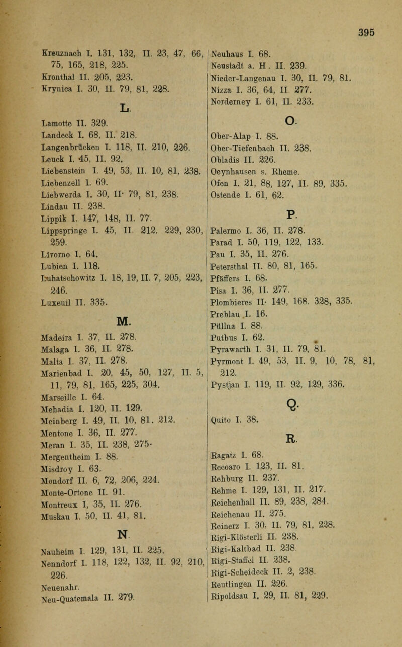 Kreuznach I. 131, 132, II. 23, 47, 66, 75, 165, 218, 225. Kronthal II. 205, 223. Krynica I. 30, II. 79, 81, 228. Lamotte II. 329. Landeck I. 68, II. 218. Langenbrücken I. 118, II. 210, 226. Leuck I. 45, II. 92. Liebenstein I. 49, 53, II. 10, 81, 238. Liebenzell 1. (19. Liebwerda I. 30, IL 79, 81, 238. Lindau IL 238. Lippik I. 147, 148, IL 77. Lippspringe I. 45, IL 212. 229, 230, 259. Llvorno I. 64. Lubien I. 118. Luhatschowitz I. 18, 19, IL 7, 205, 223, 246. Luxeuii IL 335. M. Madeira I. 37, IL 278. Malaga I. 36, IL 278. Malta I. 37, IL 278. Marienbad I. 20, 45, 50, 127, IL 5, 11, 79, 81, 165, 225, 304. Marseille I. 64. Mehadia I. 120, IL 129. Meinberg I. 49, IL 10, 81. 212. Mentone I. 36, IL 277. Meran 1. 35, IL 238, 275- Mergentheim I. 88. Misdroy I. 63. Mondorf II. 6, 72, 206, 224. Monte-Ortone IL 91. Montreux I, 35, IL 276. Muskau I. 50, IL 41, 81. N. Nauheim 1. 129, 131, IL 225. Nenndorf I. 118, 122, 132, II. 92, 210, 226. Neuenahr. Neu-Quatemala IL 279. Neuhaus I. 68. Neustadt a. H . II. 239. Nieder-Langenau I. 30, IL 79, 81. Nizza I. 36, 64, IL 277. Norderney I. 61, IL 233. Ober-Alap I. 88. Ober-Tiefenbach IL 238. Obladis IL 226. Oeynhausen s. Khome. Ofen I. 21, 88, 127, IL 89, 335. Ostende I. 61, 62. Palermo I. 36, IL 278. Parad I. 50, 119, 122, 133. Pau I. 35, IL 276. Petersthal IL 80, 81, 165. Pfäffers I. 68. Pisa I. 36, IL 277. Plombieres II- 149, 168. 328, 335. Preblau .1. 16. Püllna I. 88. Putbus I. 62. Pyrawarth I. 31, IL 79, 81. Pyrmont I. 49, 53, IL 9, 10, 78, 81, 212. Pystjan I. 119, IL 92, 129, 336. Quito I. 38. Q- R. Eagatz I. 68. Eecoaro I. 123, IL 81. Rehburg IL 237. Eehme I. 129, 131, IL 217. Eeichenhall IL 89, 238, 284. Eeichenau IL 275. Ecinerz I. 30, IL 79, 81, 228. Eigi-Klösterli II. 238. Eigi-Kaltbad IL 238. Eigi-Staffol IL 238. Eigi-Scheideek IL 2, 238. Eeutlingen IL 226. Eipoldsau I. 29, IL 81, 229.