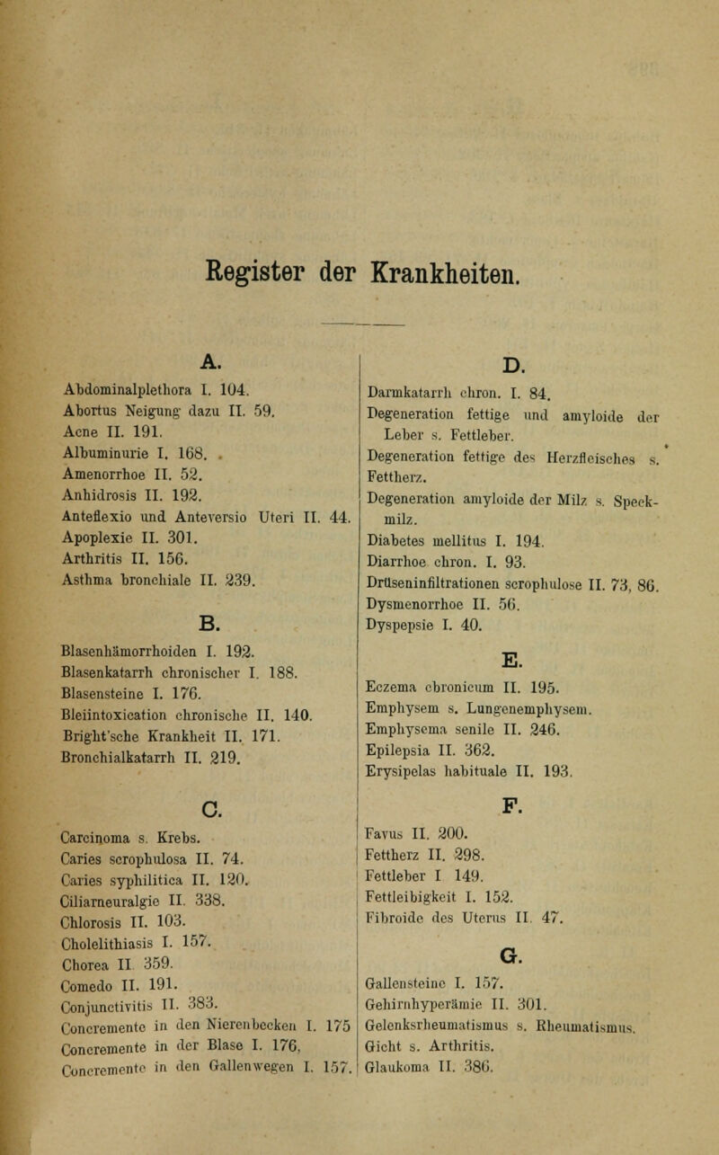 Register der Krankheiten. Abdominalplethora I. 104. Abortus Neigung dazu II. 59. Acne II. 191. Albuminurie I. 168. . Amenorrhoe II. 52. Anhidrosis II. 192. Anteflexio und Anteversio Uteri II. 44. Apoplexie II. 301. Arthritis II. 156. Asthma bronchiale II. 239. Blasenhämorrhoiden I. 192. Blasenkatarrh chronischer I. 188. Blasensteine I. 176. Bleiintoxication chronische II. 140. Bright'sche Krankheit II. 171. Bronchialkatarrh II. 219. Carcinoma s. Krebs. Caries scrophulosa II. 74. Caries syphilitica II. 120. Ciliarneuralgie II. 338. Chlorosis II. 103. Cholelithiasis I. 157. Chorea II 359. Comedo II. 191. Conjunctivitis II. 383. Concremento in den Nierenbecken I. 175 Concremente in der Blase I. 176, Darmkatarrh ehron. I. 84. Degeneration fettige und amyloide der Leber s. Fettleber. Degeneration fettige des Herzfleisches s. Fettherz. Degeneration amyloide der Milz s. Speck- milz. Diabetes mellitus I. 194. Diarrhoe chron. I. 93. Drüseninfiltrationen serophulose II. 73, 86. Dysmenorrhoe II. 56. Dyspepsie I. 40. E. Eczema chronicum II. 195. Emphysem s. Lungenemphysem. Emphysema senile II. 246. Epilepsia II. 362. Erysipelas habituale II. 193. Favus II. 200. Fettherz II. 298. Fettleber I 149. Fettleibigkeit I. 152. Fibroide des Uterus II. 47. G. Gallensteine I. 157. Gehirnhyperämie, II. 301. Gelenksrlieumatismus s. Rheumatismus, Gicht s. Arthritis.