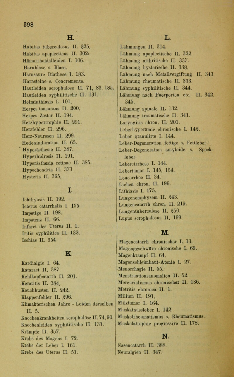 Habitus tuberculosus II. 225, Habitus apoplecticus II. 302= Hämorrhoidalleiden I. 106. Harnblase s. Blase. Harnsaure Diathese I. 183. Harnsteine s. Concremente. Hautleiden scrophulose II. 71, 83. 185, Hautleiden syphilitische II. 131. Helminthiasis I. 101. Herpes tonsurans II. 200. Herpes Zoster II. 194. Herzhypertrophie II. 291. Herzfehler II. 296. Herz-Neurosen II. 299. Hodeuinduration II. 65. ' Hyperästhesie II. 387. Hyperhidrosis II. 191. Hyperästhesia retinae II. 385. Hypochondria II. 373 Hysteria II. 365. Ichthyosis II. 192. Icterus catarrhalis I. 155. Impetigo II. 198. Impotenz II. 66. Infarct des Uterus II. 1. Iritis syphilitica II. 132. Ischias II. 354 Kardialgie I. 64. Kataract II. 387. Kehlkopfcatarrh II. 201. Keratitis II. 384. Keuchhusten II. 242. Klappenfehler II. 296. Klimakterischen Jahre - Leiden derselben II. 5. Knochenkrankheiten scrophulose II. 74,90. Knochenleiden syphititische II. 131. Krämpfe II. 357. Krebs des Magens I. 72. Krebs der Leber I. 161. Krebs des Uterus II. 51. L. Lähmungen IL 314. Lähmung apoplectische IL 322. Lähmung arthritische IL 337. Lähmung hysterische IL 338. Lähmung nach Motallvergiftung IL 343 Lähmung rheumatische IL 333. Lähmung syphilitische IL 344. Lähmung nach Puerperien etc. IL 342. 345. Lähmung spinale II. Ü32. Lähmung traumatische IL 341. Laryngitis chron. II. 201. Leberhyperämie chronische I. 142. Leber granulirte I. 144. Leber-Degeneration fettige s. Fettleber. Leber-Degeneration amyloide s. Speck- leber. Leborcirrhose L 144. Lehertumor I. 145, 154. Leucorrhoe IL 34. Liehen chron. IL 196. Lithiasis I. 175. Lungenomphysem IL 243. Lungencatarrh chron. IL 219. Lungentuberculose IL 250. Lupus scrophulosus II. 199. M. Magencatarrh chronischer I. 13. Magengeschwüre chronische I. 69. Magenkrampf II. 64. Magenschleimhaut-Atonie I. 27. Menorrhagie II. 55. Menstruationsanomalien IL 52. Mercurialismus chronischer II. 136. Metritis chronica IL 1. Milium II. 191. Milztumor I. 164. Muskatnussleber I. 142. Muskelrheumatismus s. Rheumatismus. Muskelatrophie progressive IL 178. N. Nasencatarrh II. 388. Neuralgien IL 347.