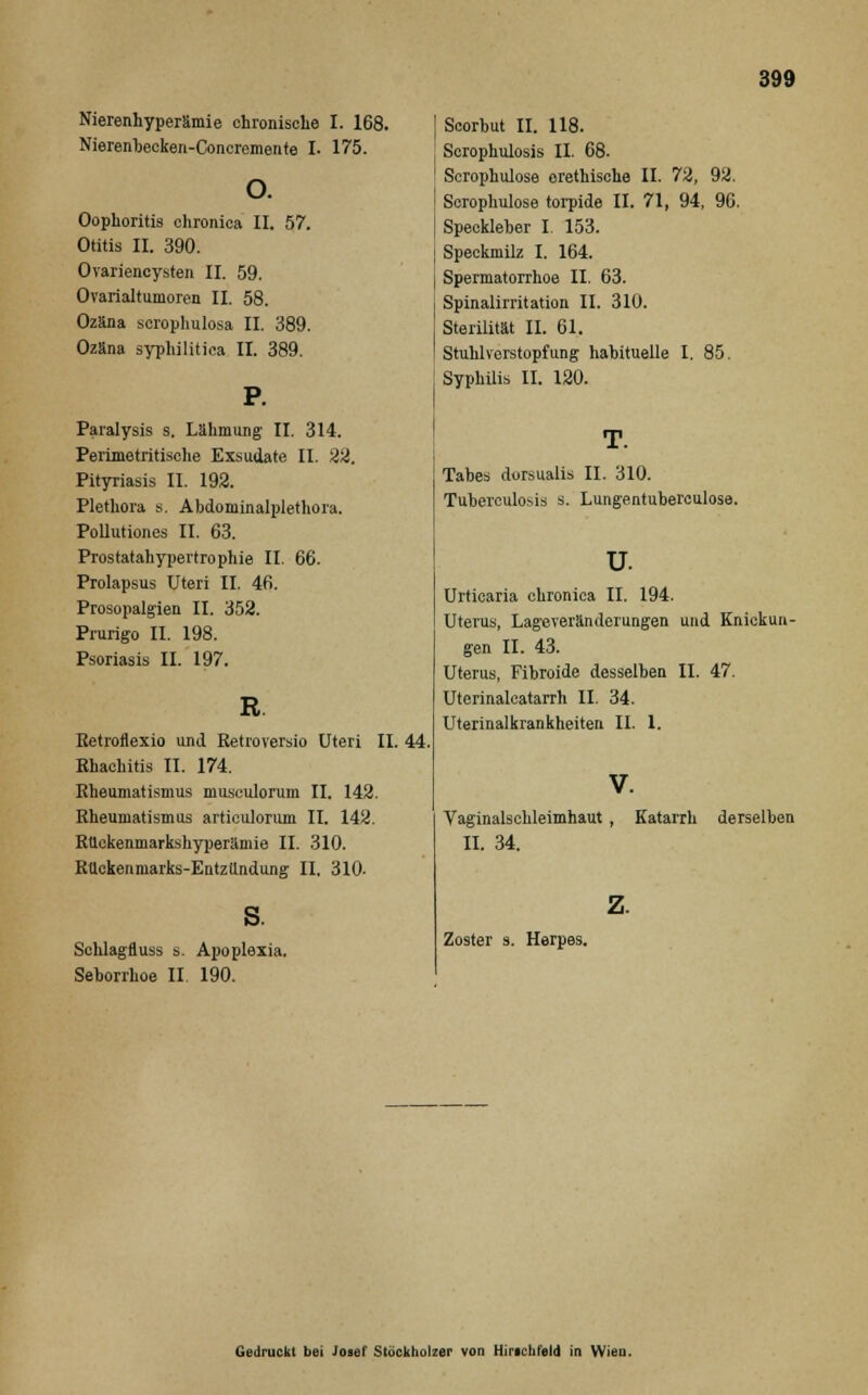 Nierenhyperämie chronische I. 168. Nierenbecken-Concremente I. 175. o. Oophoritis chronica II. 57. Otitis II. 390. Ovariencysten II. 59. Ovarialtumoren II. 58. Ozäna serophulosa II. 389. Ozäna syphilitica II. 389. Paralysis s. Lähmung II. 314. Perimetritische Exsudate II. 22. Pityriasis II. 192. Plethora s. Abdominalplethora. Pollutiones II. 63. Prostatahypertrophie II. 66. Prolapsus Uteri II. 46. Prosopalgien II. 352. Prurigo II. 198. Psoriasis II. 197. R. Ketroflexio und Retroversio Uteri II. 44, Rhachitis II. 174. Rheumatismus musculorum II. 142. Rheumatismus articulorum II. 142. Rückenmarkshyperämie II. 310. Rückenmarks-EntzUndung II. 310- Schlagfluss s. Apoplexia. Seborrhoe II. 190. Scorhut II. 118. Scrophulosis II. 68. Scrophulose erethische II. 72, 92. Scrophulose torpide II. 71, 94, 90. Speckleber I. 153. Speckmilz I. 164. Spermatorrhoe II. 63. Spinalirritation II. 310. Sterilität II. 61. Stuhlvorstopfung hahituelle I. 85. Syphilis II. 120. Tabes dorsualis II. 310. Tuberculosis s. Lungentuberculose. u. Urticaria chronica II. 194. Uterus, Lageveränderungen und Knickun- gen II. 43. Uterus, Fibroide desselben II. 47. Uterinalcatarrh II. 34. Uterinalkrankheiten II. 1. V. Vaginalschleimhaut , II. 34. Katarrh derselben z. Zoster s. Herpes. Gedruckt bei Josef Stöckholzer von Hinchfeld in Wien.