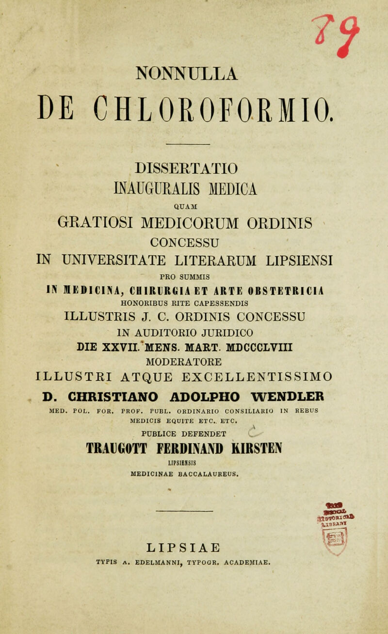 NONNULLA DE CHL0R0F0RMI0. DISSERTATIO INAUGURALA MEDICA QUAM GRATIOSI MEDICORUM ORDINIS CONCESSU IN UNIVERSITATE LITERARUM LIPSIENSI PRO SUMMIS IN MEDICINA, CHIRURGIA ET ARTE 0BSTETRIC1A HONORIBDS RITE CAPESSENDIS ILLUSTRIS J. C. OEDINIS CONCESSU IN AUDITORIO JUEIDICO DIE XXVII.'MENS. MART. MDCCCLVIII MODERATORE ILLUSTRI ATQUE EXCELLENTISSIMO D. CIIRISTIANO ADOLPHO WENDLER MED. POL. FOR. PROF. PUBL. ORDINARIO CONSILIARIO IN REBUS MEDIOIS EQUITE ETC. ETC. PUBLICE DEFENDET TRAIGOTT FERDINAND KIKSTKN UP8IEISI8 MEDIC1NAE BACCALAUREOS. gtMOWxow K.XBWU** LIPSIAE TYPIS A. EDELMANNI, TYPOOR. ACADEMIAE.