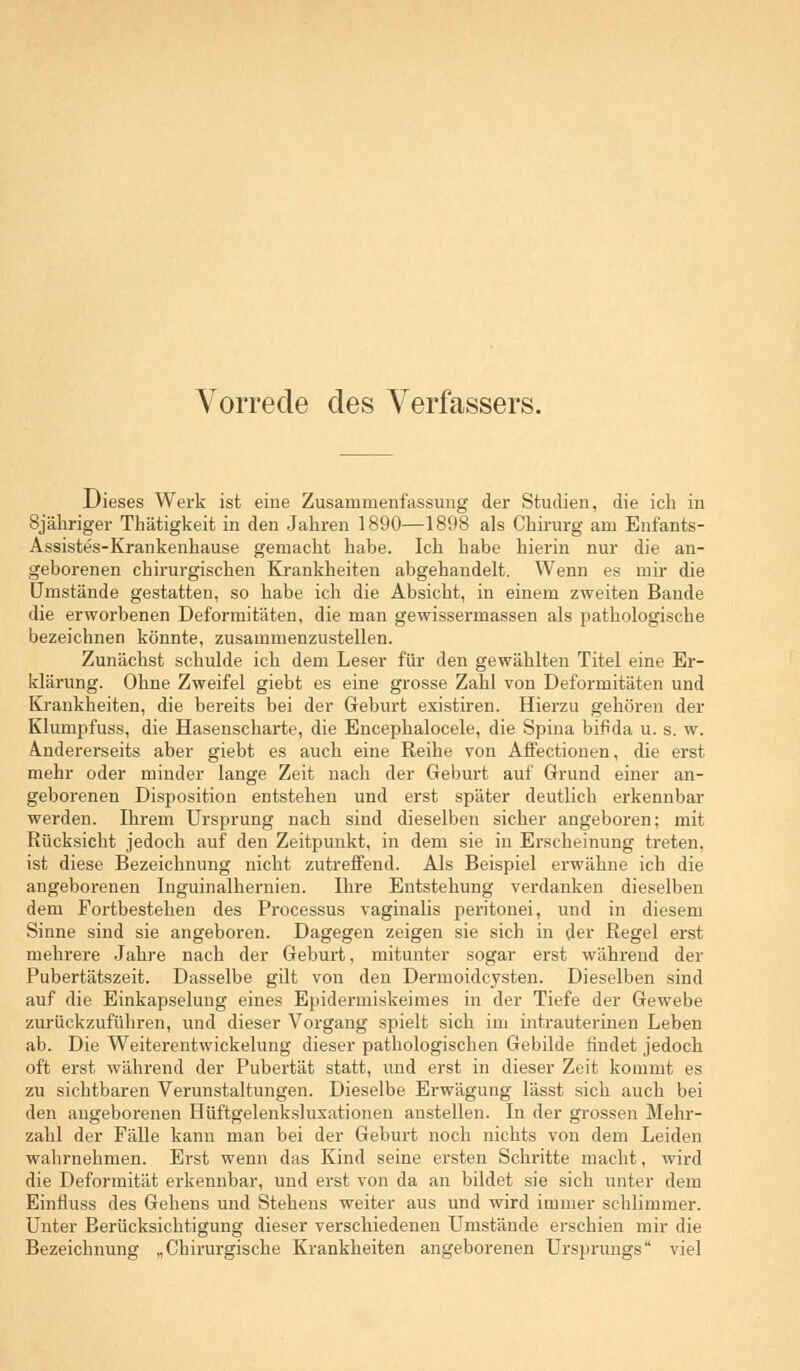 Dieses Werk ist eine Zusammenfassung der Studien, die ich in Sjähriger Thätigkeit in den Jahren 1890—1898 als Chirurg am Enfants- Assistes-Krankenkause gemacht habe. Ich habe hierin nur die an- geborenen chirurgischen Krankkeiten abgehandelt. Wenn es mir die Umstände gestatten, so habe ich die Absicht, in einem zweiten Bande die erworbenen Deformitäten, die man gewissermassen als pathologische bezeichnen könnte, zusammenzustellen. Zunächst schulde ich dem Leser für den gewählten Titel eine Er- klärung. Ohne Zweifel giebt es eine grosse Zahl von Deformitäten und Krankheiten, die bereits bei der Geburt existiren. Hierzu gehören der Klumpfuss, die Hasenscharte, die Encephalocele, die Spina bifida u. s. w. Andererseits aber giebt es auch eine Reihe von Affectionen, die erst mehr oder minder lange Zeit nach der Geburt auf Grund einer an- geborenen Disposition entstehen und erst später deutlich erkennbar werden. Ihrem Ursprung nach sind dieselben sicher angeboren; mit Rücksicht jedoch auf den Zeitpunkt, in dem sie in Erscheinung treten, ist diese Bezeichnung nicht zutreffend. Als Beispiel erwähne ich die angeborenen Inguinalhernien. Ihre Entstehung verdanken dieselben dem Fortbestehen des Processus vaginalis peritonei, und in diesem Sinne sind sie angeboren. Dagegen zeigen sie sich in der Regel erst mehrere Jahre nach der Geburt, mitunter sogar erst während der Pubertätszeit. Dasselbe gilt von den Dermoidcysten. Dieselben sind auf die Einkapselung eines Epidermiskeimes in der Tiefe der Gewebe zurückzuführen, und dieser Vorgang spielt sich im intrauterinen Leben ab. Die Weiterentwickelung dieser pathologischen Gebilde findet jedoch oft erst während der Pubertät statt, und erst in dieser Zeit kommt es zu sichtbaren Verunstaltungen. Dieselbe Erwägung lässt sich auch bei den angeborenen Hüftgelenksluxationen anstellen. In der grossen Mehr- zahl der Fälle kann man bei der Geburt noch nichts von dem Leiden wahrnehmen. Erst wenn das Kind seine ersten Schritte macht, wird die Deformität erkennbar, und erst von da an bildet sie sich unter dem Einfluss des Gehens und Stehens weiter aus und wird immer schlimmer. Unter Berücksichtigung dieser verschiedenen Umstände erschien mir die Bezeichnung „Chirurgische Krankheiten angeborenen Ursprungs viel