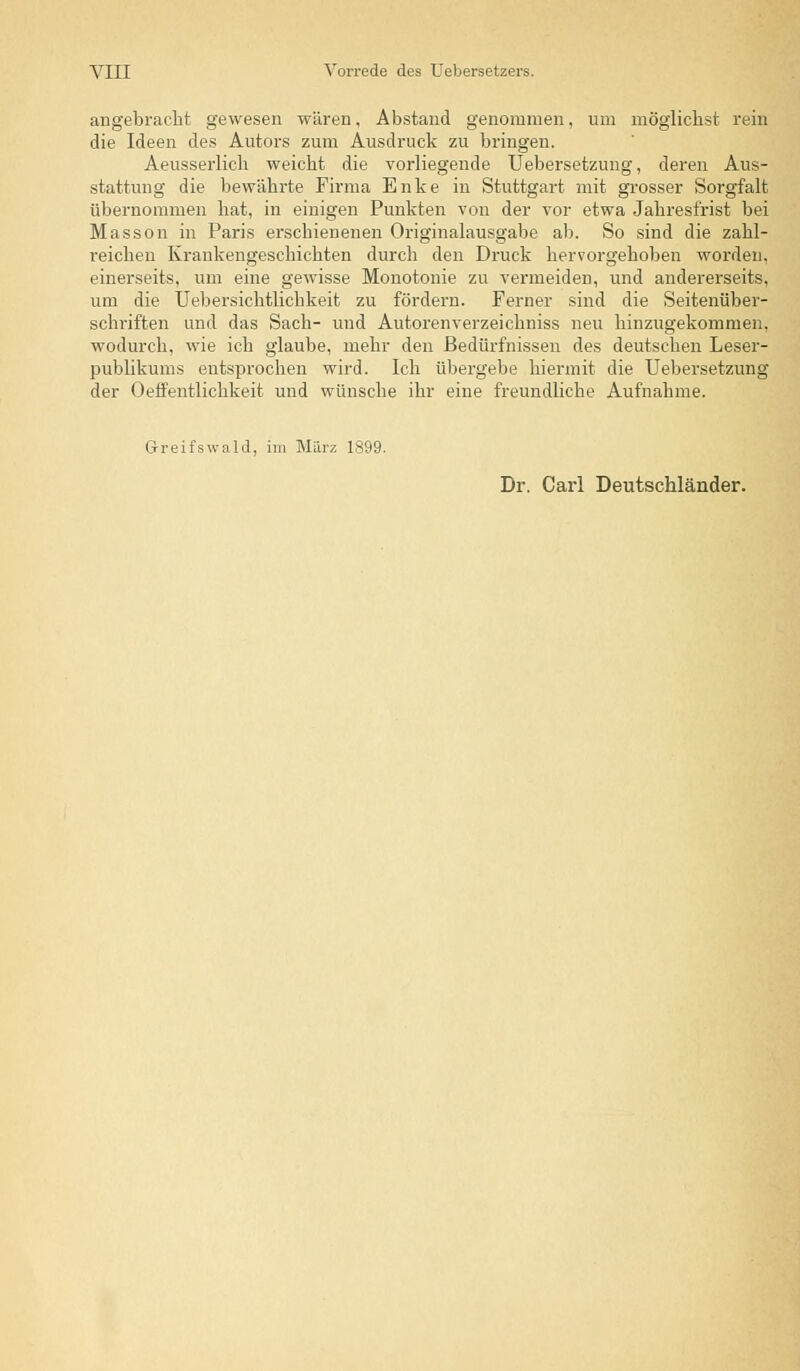 angebracht gewesen wären, Abstand genommen, um möglichst rein die Ideen des Autors zum Ausdruck zu bringen. Aeusserlich weicht die vorliegende Uebersetzung, deren Aus- stattung die bewährte Firma Enke in Stuttgart mit grosser Sorgfalt übernommen hat, in einigen Punkten von der vor etwa Jahresfrist bei Masson in Paris erschienenen Originalausgabe ab. So sind die zahl- reichen Krankengeschichten durch den Druck hervorgehoben worden, einerseits, um eine gewisse Monotonie zu vermeiden, und andererseits, um die Uebersichtlichkeit zu fördern. Ferner sind die Seitenüber- schriften und das Sach- und Autorenverzeichniss neu hinzugekommen, wodurch, wie ich glaube, mehr den Bedürfnissen des deutschen Leser- publikums entsprochen wird. Ich übergebe hiermit die Uebersetzung der Oeffentlichkeit und wünsche ihr eine freundliche Aufnahme. Greifswald, im März 1899. Dr. Carl Deutschländer.