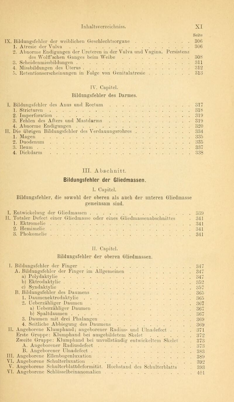 Seite IX. Bildungsfehler der weiblichen Geschlechtsorgane 306 1. Atresie der Vulva . . 306 2. Abnorme Endigungen der Ureteren in der Vulva und Vagina. Persistenz des Wolff'schen Ganges beim Weibe 308 3. Scheidenmissbildungen 311 4. Missbildungen des Uterus 312 5. Retentionserscheinungen in Folge von Genitalatresie 313 IV. Capitel. Bildungsfehler des Darmes. I. Bildungsfehler des Anus und Rectum 317 1. Stricturen 318 2. Imperforation 319 3. Fehlen des Afters und Mastdarms 319 4. Abnorme Endigungen 320 IL Die übrigen Bildungsfehler des Verdauungsrohres 334 1. Magen 335 2. Duodenum 335 3. Ileum 337 4. Dickdarm 338 III. Abschnitt. Bildungsfehler der Gliedmassen. I. Capitel. Bildungsfehler, die sowohl der oberen als auch der unteren Gliedmasse gemeinsam sind. I. Entwickelung der Gliedmassen 339 II. Totaler Defect einer Gliedmasse oder eines Gliedmassenabschnittes . 341 1. Ektromelie 341 2. Hemimelie 341 3. Phokomelie 341 II. Capitel. Bildungsfehler der oberen Gliedmassen. I. Bildungsfehler der Finger 347 A. Bildungsfehler der Finger im Allgemeinen 347 a) Polydaktylie 347 b) Ektrodaktylie 352 c) Syndaktylie 357 B. Bildungsfehler des Daumens 365 1. Dauinenektrodaktylie 365 2. Ueberzähliger Daumen 367 a) Ueberzähliger Daumen 367 b) Spaltdaumen :;i;7 3. Daumen mit drei Phalangen 369 4. Seitliche Abbiegung des Daumens 369 II. Angeborene Klumphand; angeborener Radius- und Ulnadefect .... 371 Erste Gruppe: Klumphand bei ausgebildetem Skelet 372 Zweite Gruppe: Klumphand bei unvollständig entwickeltem Skelet . . 373 A. Angeborener Radiusdefect 373 B. Angeborener Ulnadefect 383 III. Angeborene Ellenbogenluxation 389 VI. Angeborene Schulterluxation 392 V. Angeborene Schulterblattdeformität. Hochstand des Schulterblatts . 393 VI. Angeborene Schlüsselbeinanomalien 401