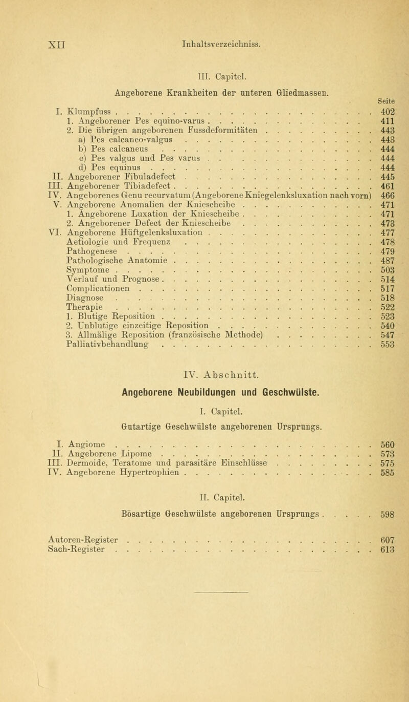 III. Capitel. Angeborene Krankheiten der unteren Gliedmassen. Seite I. Klumpfuss 402 1. Angeborener Pes equino-varus 411 2. Die übrigen angeborenen Fussdeformitäten 443 a) Pes ealcaneo-valgus 443 b) Pes calcaneus 444 c) Pes valgus und Pes varus 444 d) Pes equinus 444 II. Angeborener Fibuladefect 445 III. Angeborener Tibiadefect 461 IV. Angeborenes Genu recurvatum (AngeljoreneKniegelenksluxation nach vorn) 466 V. Angeborene Anomalien der Kniescheibe 471 1. Angeborene Luxation der Kniescheibe 471 2. Angeborener Defect der Kniescheibe 473 VI. Angeborene Hüftgelenksluxation 477 Aetiologie und Frequenz 478 Pathogenese 479 Pathologische Anatomie 487 Symptome 503 Verlauf und Prognose 514 Complicationen 517 Diagnose 518 Therapie 522 1. Blutige Reposition 523 2. Unblutige einzeitige Reposition 540 3. Allmälige Reposition (französische Methode) 547 Palliativbehandlung 553 IV. Abschnitt. Angeborene Neubildungen und Geschwülste. I. Capitel. Gutartige Geschwülste angeborenen Ursprungs. I. Angiome 560 II. Angeborene Lipome 573 III. Dermoide, Teratome und parasitäre Einschlüsse 575 IV. Angeborene Hypertrophien 585 II. Capitel. Bösartige Geschwülste angeborenen Ursprungs 598 Autoren-Register 607 Sach-Register 613