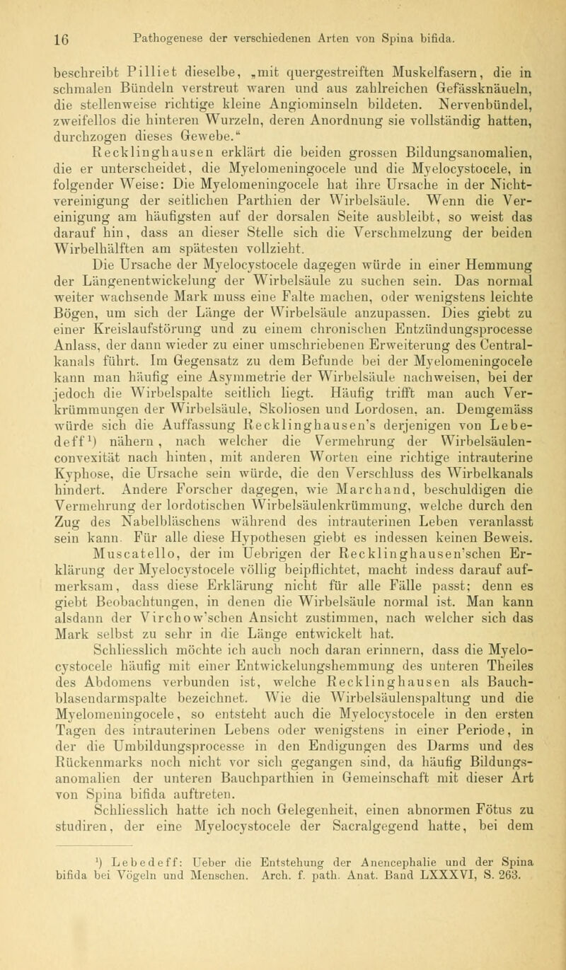 beschreibt Pilliet dieselbe, „mit quergestreiften Muskelfasern, die in schmalen Bündeln verstreut waren und aus zahlreichen Gefässknäueln, die stellenweise richtige kleine Angiominseln bildeten. Nervenbündel, zweifellos die hinteren Wurzeln, deren Anordnung sie vollständig hatten, durchzogen dieses Gewebe. Recklinghausen erklärt die beiden grossen Bildungsanomalien, die er unterscheidet, die Myelomeningocele und die Myelocystocele, in folgender Weise: Die Myelomeningocele hat ihre Ursache in der Nicht- vereinigung der seitlichen Parthien der Wirbelsäule. Wenn die Ver- einigung am häufigsten auf der dorsalen Seite ausbleibt, so weist das darauf hin, dass an dieser Stelle sich die Verschmelzung der beiden Wirbelhälften am spätesten vollzieht. Die Ursache der Myelocystocele dagegen würde in einer Hemmung der Längenentwickelung der Wirbelsäule zu suchen sein. Das normal weiter wachsende Mark muss eine Falte machen, oder wenigstens leichte Bögen, um sich der Länge der Wirbelsäule anzupassen. Dies giebt zu einer Kreislaufstörung und zu einem chronischen Entzündungsprocesse Anlass, der dann wieder zu einer umschriebenen Erweiterung des Central- kanals führt. Im Gegensatz zu dem Befunde bei der Myelomeningocele kann man häufig eine Asymmetrie der Wirbelsäule nachweisen, bei der jedoch die Wirbelspalte seitlich liegt. Häufig trifft man auch Ver- krümmungen der Wirbelsäule, Skoliosen und Lordosen, an. Demgemäss würde sich die Auffassung Recklinghausen's derjenigen von Lebe- deff1) nähern, nach welcher die Vermehrung der Wirbelsäulen- convesität nach hinten, mit anderen Worten eine richtige intrauterine Kyphose, die Ursache sein würde, die den Verschluss des Wirbelkanals hindert. Andere Forscher dagegen, wie Marchand, beschuldigen die Vermehrung der lordotischen Wirbelsäulenkrümmung, welche durch den Zug des Nabelbläschens während des intrauterinen Leben veranlasst sein kann. Für alle diese Hypothesen giebt es indessen keinen Beweis. Muscatello, der im Uebrigen der Recklinghausen'schen Er- klärung der Myelocystocele völlig beipflichtet, macht indess darauf auf- merksam, dass diese Erklärung nicht für alle Fälle passt; denn es giebt Beobachtungen, in denen die Wirbelsäule normal ist. Man kann alsdann der Virchow'schen Ansicht zustimmen, nach welcher sich das Mark selbst zu sehr in die Länge entwickelt hat. Schliesslich möchte ich auch noch daran erinnern, dass die Myelo- cystocele häufig mit einer Entwickelungshemmung des unteren Theiles des Abdomens verbunden ist, welche Recklinghausen als Bauch- blasendarmspalte bezeichnet. Wie die Wirbelsäulenspaltung und die Myelomeningocele, so entsteht auch die Myelocystocele in den ersten Tagen des intrauterinen Lebens oder wenigstens in einer Periode, in der die Umbildungsprocesse in den Endigungen des Darms und des Rückenmarks noch nicht vor sich gegangen sind, da häufig Bildungs- anomalien der unteren Bauchparthien in Gemeinschaft mit dieser Art von Spina bifida auftreten. Schliesslich hatte ich noch Gelegenheit, einen abnormen Fötus zu studiren, der eine Myelocystocele der Sacralgegend hatte, bei dem ') Lebedeff: Ueber die Entstehung der Anencephalie und der Spina bifida bei Vögeln und Menschen. Arch. f. path. Anat. Band LXXXVI, S. 263.