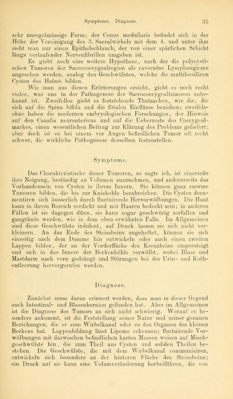 sein- unregelmässige Form; der Conus medullaris befindet sich in der Höhe der Vereinigung des 3. Sacralwirbels mit dem 4. und unter ihm sieht man nur einen Epithelschlauch, der von einer spärlichen Schicht längs verlaufender Nervenfibrillen umgeben ist. Es giebt noch eine weitere Hypothese, nach der die polycysti- schen Tumoren der Sacrococcygealregion als cavernöse Lymphangiome angesehen werden, analog den Geschwülsten, welche die multiloculären Cysten des Halses bilden. Wie man aus diesen Erörterungen ersieht, giebt es noch recht vieles, was uns in der Pathogenese der Sacrococcygealtumoren unbe- kannt ist. Zweifellos giebt es feststehende Thatsachen, wie die, die sich auf die Spina bifida und die fötalen Einflüsse beziehen; zweifels- ohne haben die modernen embryologischen Forschungen, der Hinweis auf den Canalis neurentericus und auf die Ueberreste des Coccygeal- markes, einen wesentlichen Beitrag zur Klärung des Problems geliefert; aber doch ist es bei einem vor Augen befindlichen Tumor oft recht schwer, die wirkliche Pathogenese desselben festzustellen. Symptome. Das Charakteristische dieser Tumoren, so sagte ich, ist einerseits ihre Neigung, beständig an Volumen zuzunehmen, und andererseits das Vorhandensein von Cysten in ihrem Innern. Sie können ganz enorme Tumoren bilden, die bis zur Kniekehle herabreichen. Die Cysten docu- mentiren sich äusserlich durch fluctuirende Hervorwölbungen. Die Haut kann in ihrem Bereich verdickt und mit Haaren bedeckt sein; in anderen Fällen ist sie dagegen dünn, sie kann sogar geschwürig zerfallen und gangränös werden, wie in dem oben erwähnten Falle. Im Allgemeinen sind diese Geschwülste indolent, auf Druck lassen sie sich nicht ver- kleinern. An das Ende des Steissbeins angeheftet, können sie sich einseitig nach dem Damme hin entwickeln oder auch einen zweiten Lappen bilden, der an der Vorderfläche des Kreuzbeins emporsteigt und sich in das Innere der Beckenhöhle vorwölbt, wobei Blase und Mastdarm nach vorn gedrängt und Störungen bei der Urin- und Koth- entleerung hervorgerufen werden. Diagnose. Zunächst muss daran erinnert werden, dass man in dieser Gegend auch Intestinal- und Blasenhernien gefunden hat. Aber im Allgemeinen ist die Diagnose des Tumors an sich nicht schwierig. Worauf es be- sonders ankommt, ist die Feststellung seiner Natur und seiner genauen Beziehungen, die er zum Wirbelkanal oder zu den Organen des kleinen Beckens hat. Lappenbildung lässt Lipome erkennen; fluctuirende Vor- wölbungen mit dazwischen befindlichen harten Massen weisen auf Misch- geschwülste hin, die zum Theil aus Cysten und soliden Theilen be- stehen. Die Geschwülste, die mit dem Wirbelkanal communiciren, entwickeln sich besonders an der hinteren Fläche des Steissbeins; ein Druck auf sie kann eine Volumveränderung herbeiführen, die von