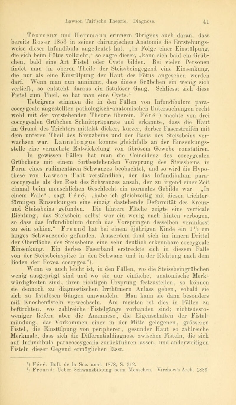 Tourneux und Herrmann erinnern übrigens auch daran, dass bereits Roser 1853 in seiner chirurgischen Anatomie die Entstehungs- weise dieser Infundibula angedeutet hat. „In Folge einer Einstülpung. die sich beim Fötus vollzieht, so sagte dieser, „kann sich bald ein Grüb- chen, bald eine Art Fistel oder Cyste bilden. Bei vielen Personen findet man im oberen Theile der Steissbeingegend eine Einsenkung, die nur als eine Einstülpung der Haut des Fötus angesehen werden darf. Wenn man nun annimmt, dass dieses Grübchen ein wenig sich vertieft, so entsteht daraus ein fistulöser Gang. Schliesst sich diese Fistel zum Theil, so hat man eine Cyste. Uebrigens stimmen die in den Fällen von Infundibulum para- coccygeale angestellten pathologisch-anatomischen Untersuchungen recht wohl mit der vorstehenden Theorie überein. Fere1) machte von drei coccygealen Grübchen Schnittpräparate und erkannte, dass die Haut im Grund des Trichters mittelst dicker, kurzer, derber Faserstreifen mit dem unteren Theil des Kreuzbeins und der Basis des Steissbeins ver- wachsen war. Lannelongue konnte gleichfalls an der Einsenkungs- stelle eine vermehrte Entwickelung von fibrösem Gewebe constatiren. In gewissen Fällen hat man die Coincidenz des coccygealen Grübchens mit einem fortbestehenden Vorsprung des Steissbeins in Form eines rudimentären Schwanzes beobachtet, und so wird die Hypo- these von Lawson Tait verständlich, der das Infundibulum para- coccygeale als den Rest des Schwanzes ansah, der zu irgend einer Zeit einmal beim menschlichen Geschlecht ein normales Gebilde war. „In einem Falle, sagt Fere, „habe ich gleichzeitig mit diesen trichter- förmigen Einsenkungen eine einzig dastehende Deformität des Kreuz- und Steissbeins gefunden. Die hintere Fläche zeigte eine verticale Richtung, das Steissbein selbst war ein wenig nach hinten verbogen, so dass das Infundibulum durch das Vorspringen desselben veranlasst zu sein schien. Freund hat bei einem 5jährigen Kinde ein 1 x/2 cm langes Schwanzende gefunden. Ausserdem fand sich im innern Drittel der Oberfläche des Steissbeins eine sehr deutlich erkennbare coccygeale Einsenkung. Ein derbes Faserband erstreckte sich in diesem Falle von der Steissbeinspitze in den Schwanz und in der Richtung nach dem Boden der Fovea coccygea2). Wenn es auch leicht ist, in den Fällen, wo die Steissbeingrübchen wenig ausgeprägt sind und wo sie nur einfache, anatomische Merk- würdigkeiten sind, ihren richtigen Ursprung festzustellen, so können sie dennoch zu diagnostischen Irrthümern Anlass geben, sobald sie sich zu fistulösen Gängen umwandeln. Man kann sie dann besonders mit Knochenfisteln verwechseln. Am meisten ist dies in Fällen zu befürchten, wo zahlreiche Fistelgänge vorhanden sind; nichtsdesto- weniger liefern aber die Anamnese, die Eigenschaften der Fistel- mündung, das Vorkommen einer in der Mitte gelegenen, grösseren Fistel, die Einstülpung von peripherer, gesunder Haut so zahlreiche Merkmale, dass sich die Differentialdiagnose zwischen Fisteln, die sich auf Infundibula paracoccygealia zurückführen lassen, und anderweitigen Fisteln dieser Gegend ermöglichen lässt. ]) Fere: Bull, de la Soc. anat. 1878, S. 312. -i Freund: lieber Schwanzbildung beim Menschen. Virchow's Arch. 1886.