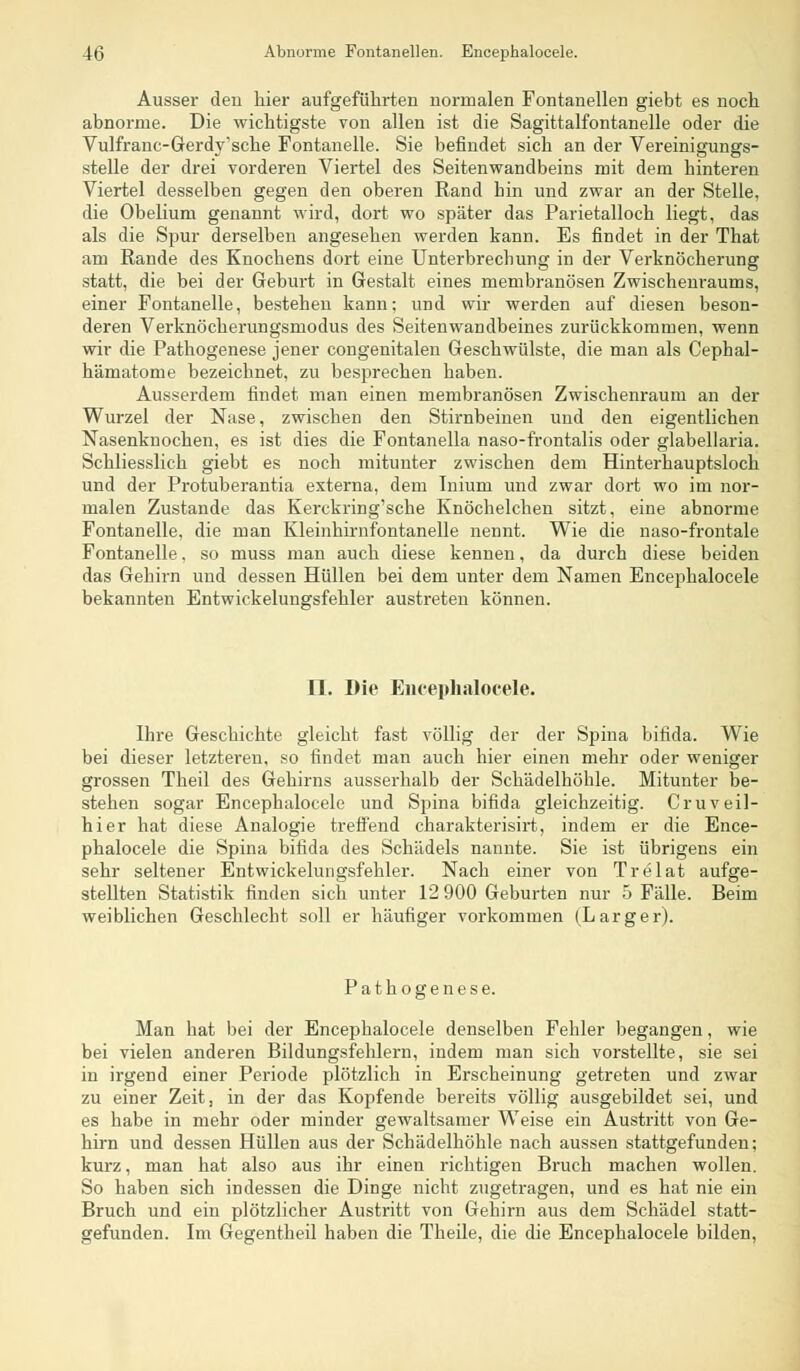 Ausser den hier aufgeführten normalen Fontanellen giebt es noch abnorme. Die wichtigste von allen ist die Sagittalfontanelle oder die Vulfrane-Gerdy'sehe Fontanelle. Sie befindet sich an der Vereinigungs- stelle der drei vorderen Viertel des Seitenwandbeins mit dem hinteren Viertel desselben gegen den oberen Rand hin und zwar an der Stelle, die Obelium genannt wird, dort wo später das Parietalloch liegt, das als die Spur derselben angesehen werden kann. Es findet in der That am Rande des Knochens dort eine Unterbrechung in der Verknöcherung statt, die bei der Geburt in Gestalt eines membranösen Zwischenraums, einer Fontanelle, bestehen kann; und wir werden auf diesen beson- deren Verknöcherungsmodus des Seitenwandbeines zurückkommen, wenn wir die Pathogenese jener congenitalen Geschwülste, die man als Cephal- hämatome bezeichnet, zu besprechen haben. Ausserdem findet man einen membranösen Zwischenraum an der Wurzel der Nase, zwischen den Stirnbeinen und den eigentlichen Nasenknochen, es ist dies die Fontanella naso-frontalis oder glabellaria. Schliesslich giebt es noch mitunter zwischen dem Hinterhauptsloch und der Protuberantia externa, dem Iniuni und zwar dort wo im nor- malen Zustande das Kerckring'sche Knöchelchen sitzt, eine abnorme Fontanelle, die man Kleinhirnfontanelle nennt. Wie die naso-frontale Fontanelle, so muss man auch diese kennen, da durch diese beiden das Gehirn und dessen Hüllen bei dem unter dem Namen Encephalocele bekannten Entwickelungsfehler austreten können. IL Die Encephalocele. Ihre Geschichte gleicht fast völlig der der Spina bifida. Wie bei dieser letzteren, so findet man auch hier einen mehr oder weniger grossen Theil des Gehirns ausserhalb der Schädelhöhle. Mitunter be- stehen sogar Encephalocele und Spina bifida gleichzeitig. Cruveil- hier hat diese Analogie treffend charakterisirt, indem er die Ence- phalocele die Spina bifida des Schädels nannte. Sie ist übrigens ein sehr seltener Entwickelungsfehler. Nach einer von Trelat aufge- stellten Statistik finden sich unter 12 900 Geburten nur 5 Fälle. Beim weiblichen Geschlecht soll er häufiger vorkommen (Larger). Pathogenese. Man hat bei der Encephalocele denselben Fehler begangen, wie bei vielen anderen Bildungsfehlern, indem man sich vorstellte, sie sei in irgend einer Periode plötzlich in Erscheinung getreten und zwar zu einer Zeit, in der das Kopfende bereits völlig ausgebildet sei, und es habe in mehr oder minder gewaltsamer Weise ein Austritt von Ge- hirn und dessen Hüllen aus der Schädelhöhle nach aussen stattgefunden; kurz, man hat also aus ihr einen richtigen Bruch machen wollen. So haben sich indessen die Dinge nicht zugetragen, und es hat nie ein Bruch und ein plötzlicher Austritt von Gehirn aus dem Schädel statt- gefunden. Im Gegentheil haben die Theile, die die Encephalocele bilden,