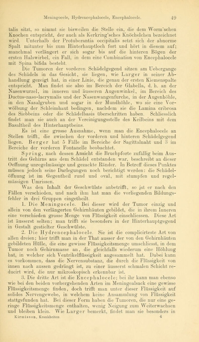 talis sitzt, so nimmt sie bisweilen die Stelle ein, die dem Worcn'schen Knochen entspricht, der auch als Kerkring'sches Knöchelchen bezeichnet wird. Unterhalb der Protuberantia occipitalis setzt sich der abnorme Spalt mitunter bis zum Hinterhauptloch fort und hört in diesem auf; manchmal verlängert er sich sogar bis auf die hinteren Bögen der ersten Halswirbel, ein Fall, in dem eine Combination von Encephalocele mit Spina bifida besteht. Die Tumoren der vorderen Schädelgegend sitzen am Uebergange des Schädels in das Gesicht, sie liegen, wie L arg er in seiner Ab- handlung gezeigt hat, in einer Linie, die genau der ersten Kiemenspalte entspricht. Man findet sie also im Bereich der Glabella, d. h. an der Nasenwurzel, im inneren und äusseren Augenwinkel, im Bereich des Ductus-naso-lacrymalis und der Nasenwangenfurche, in der Augenhöhle, in den Nasalgruben und sogar in der Mundhöhle, wo sie eine Vor- wölbung der Schleimhaut bedingen, nachdem sie die Lamina cribrosa des Siebbeins oder die Schädelbasis überschritten haben. Schliesslich findet man sie auch an der Vereinigungsstelle des Keilbeins mit dem Basaltheil des Hinterhauptbeins. Es ist eine grosse Ausnahme, wenn man die Encephalocele an Stellen trifft, die zwischen der vorderen und hinteren Schädelgegend liegen. Berger hat 5 Fälle im Bereiche der Sagittalnaht und 3 im Bereiche der vorderen Fontanelle beobachtet. Spring, nach dessen Ansicht die Bruchpforte zufällig beim Aus- tritt des Gehirns aus dem Schädel entstanden war, beschreibt an dieser Oeffnung unregelmässige und gezackte Ränder. In Betreff dieses Punktes müssen jedoch seine Darlegungen noch berichtigt werden: die Schädel- öffnung ist im Gegentheil rund und oval, mit stumpfen und regel- mässigen Umrissen. Was den Inhalt der Geschwülste anbetrifft, so jst er nach den Fällen verschieden, und nach ihm hat man die vorliegenden Bildungs- fehler in drei Gruppen eingetheilt. 1. Die Meningocele. Bei dieser wird der Tumor einzig und allein von den verlängerten Gehirnhäuten gebildet, die in ihrem Inneren eine verschieden grosse Menge von Flüssigkeit einschliessen. Diese Art ist äusserst selten; man trifft sie besonders in der Hinterhauptgegend in Gestalt gestielter Geschwülste. 2. Die Hydrencepbalocele. Sie ist die complicirteste Art von allen dreien; hier trifft man in der That ausser der von den Gehirnhäuten gebildeten Hülle, die eine gewisse Flüssigkeitsmenge umschliesst, in dem Tumor noch Gehirnmasse an, die gleichfalls wiederum eine Höhlung hat, in welcher sich Ventrikelflüssigkeit angesammelt hat. Dabei kann es vorkommen, dass die Nervensubstanz, die durch die Flüssigkeit von innen nach aussen gedrängt ist, zu einer äusserst schmalen Schicht re- ducirt wird, die nur mikroskopisch erkennbar ist. 3. Die dritte Art ist die Encephalocele; bei ihr kann man ebenso wie bei den beiden vorhergehenden Arten im Meningealsack eine gewisse Flüssigkeitsmenge finden, doch trifft man unter dieser Flüssigkeit auf solides Nervengewebe, in welchem keine Ansammlung von Flüssigkeit stattgefunden hat. Bei dieser Form haben die Tumoren, die nur eine ge- ringe Flüssigkeitsmenge enthalten, wenig Neigung zum Weiterwachsen und bleiben klein. Wie Larger bemerkt, findet man sie besonders in Kirmisson, Krankheiten. 4