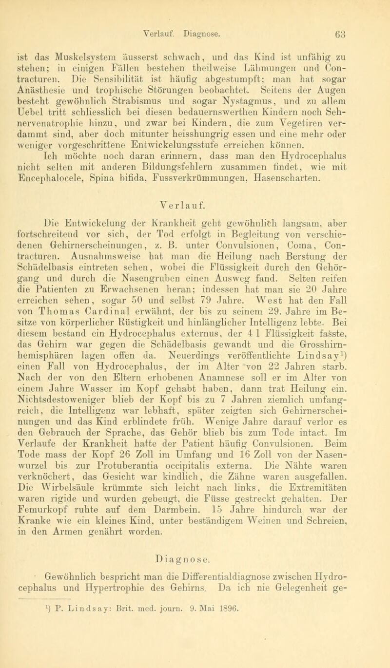 ist das Muskelsystem äusserst schwach, und das Kind ist unfähig zu stehen; in einigen Fällen bestehen theilweise Lähmungen und Con- tracturen. Die Sensibilität ist häufig abgestumpft; man hat sogar Anästhesie und trophische Störungen beobachtet. Seitens der Augen besteht gewöhnlich Strabismus und sogar Nystagmus, und zu allem Uebel tritt schliesslich bei diesen bedauernswerthen Kindern noch Seh- nervenatrophie hinzu, und zwar bei Kindern, die zum Vegetiren ver- dammt sind, aber doch mitunter heisshungrig essen und eine mehr oder weniger vorgeschrittene Entwicklungsstufe erreichen können. Ich möchte noch daran erinnern, dass man den Hydrocephalus nicht selten mit anderen Bildungsfehlern zusammen findet, wie mit Encephalocele, Spina bifida, Fussverkrümmungen, Hasenscharten. Verlauf. Die Entwickelung der Krankheit geht gewöhnlich langsam, aber fortschreitend vor sich, der Tod erfolgt in Begleitung von verschie- denen Gehirnerscheinungen, z. B. unter Convulsionen, Coma, Con- tracturen. Ausnahmsweise hat man die Heilung nach Berstung der Schädelbasis eintreten sehen, wobei die Flüssigkeit durch den Gehör- gang und durch die Nasengruben einen Ausweg fand. Selten reifen die Patienten zu Erwachsenen heran; indessen hat man sie 20 Jahre erreichen sehen, sogar 50 und selbst 79 Jahre. West hat den Fall von Thomas Cardinal erwähnt, der bis zu seinem 29. Jahre im Be- sitze von körperlicher Rüstigkeit und hinlänglicher Intelligenz lebte. Bei diesem bestand ein Hydrocephalus externus, der 4 1 Flüssigkeit fasste, das Gehirn war gegen die Schädelbasis gewandt und die Grosshirn- hemisphären lagen offen da. Neuerdings veröffentlichte Lindsay1) einen Fall von Hydrocephalus, der im Alter von 22 Jahren starb. Nach der von den Eltern erhobenen Anamnese soll er im Alter von einem Jahre Wasser im Kopf gehabt haben, dann trat Heilung ein. Nichtsdestoweniger blieb der Kopf bis zu 7 Jahren ziemlich umfang- reich, die Intelligenz war lebhaft, später zeigten sich Gehirnerschei- nungen und das Kind erblindete früh. Wenige Jahre darauf verlor es den Gebrauch der Sprache, das Gehör blieb bis zum Tode intact. Im Verlaufe der Krankheit hatte der Patient häufig Convulsionen. Beim Tode mass der Kopf 26 Zoll im Umfang und 16 Zoll von der Nasen- wurzel bis zur Protuberantia occipitalis externa. Die Nähte waren verknöchert, das Gesicht war kindlich, die Zähne waren ausgefallen. Die Wirbelsäule krümmte sich leicht nach links, die Extremitäten waren rigide und wurden gebeugt, die Füsse gestreckt gehalten. Der Femurkopf ruhte auf dem Darmbein. 15 Jahre hindurch war der Kranke wie ein kleines Kind, unter beständigem Weinen und Schreien, in den Armen genährt worden. Diagnose. Gewöhnlich bespricht man die Differentialdiagnose zwischen Hydro- cephalus und Hypertrophie des Gehirns. Da ich nie Gelegenheit ge- P. Lindsay: Brit. med. journ. 9. Mai 1896.