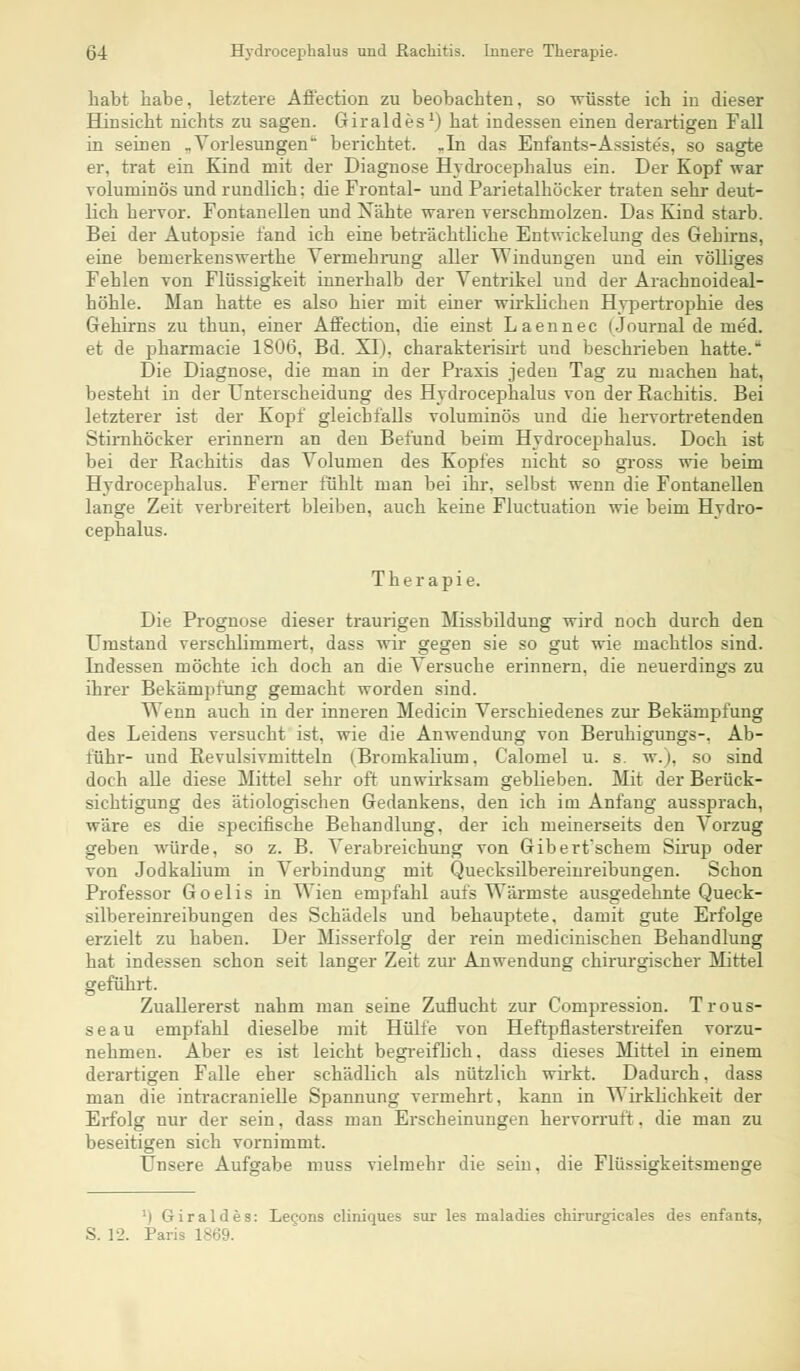 habt habe, letztere Affection zu beobachten, so wüsste ich in dieser Hinsicht nichts zu sagen. Giraldes1) hat indessen einen derartigen Fall in seinen „Vorlesungen berichtet, .In das Enfants-Assistes, so sagte er. trat ein Kind mit der Diagnose Hvdrocephalus ein. Der Kopf war voluminös und rundlich: die Frontal- und Parietalhöcker traten sehr deut- lich hervor. Fontanellen und Xähte waren verschmolzen. Das Kind starb. Bei der Autopsie fand ich eine beträchtliche Entwicklung des Gehirns, eine bemerkenswerthe Vermehrung aller Windungen und ein völliges Fehlen von Flüssigkeit innerhalb der Ventrikel und der Arachnoideal- höhle. Man hatte es also hier mit einer wirklichen Hypertrophie des Gehirns zu thun, einer Affection, die einst Laennec (Journal de med. et de pharmacie 1806, Bd. XI), charakterisirt und beschrieben hatte. Die Diagnose, die man in der Praxis jeden Tag zu machen hat, besteht in der Unterscheidung des Hvdrocephalus von der Rachitis. Bei letzterer ist der Kopf gleichfalls voluminös und die hervortretenden Stirnhöcker erinnern an den Befund beim Hvdrocephalus. Doch ist bei der Rachitis das Volumen des Kopfes nicht so gross wie beim Hvdrocephalus. Ferner fühlt man bei ihr, selbst wenn die Fontanellen lange Zeit verbreitert bleiben, auch keine Fluctuation wie beim Hvdro- cephalus. Therapie. Die Prognose dieser traurigen Missbildung wird noch durch den Umstand verschlimmert, dass wir gegen sie so gut wie machtlos sind. Indessen möchte ich doch an die Versuche erinnern, die neuerdings zu ihrer Bekämpfung gemacht worden sind. Wenn auch in der inneren Medicin Verschiedenes zur Bekämpfung des Leidens versucht ist, wie die Anwendung von Beruhigungs-, Ab- führ- und Revulsivmitteln (Bromkalium, Calomel u. s. w.), so sind doch alle diese Mittel sehr off unwirksam geblieben. Mit der Berück- sichtigung des ätiologischen Gedankens, den ich im Anfang aussprach, wäre es die specifische Behandlung, der ich meinerseits den Vorzug geben würde, so z. B. Verabreichung von Giberfschem Sirup oder von Jodkalium in Verbindung mit Quecksilbereinreibungen. Schon Professor Goelis in Wien empfahl aufs Wärmste ausgedehnte Queck- silbereinreibungen des Schädels und behauptete, damit gute Erfolge erzielt zu haben. Der Misserfolg der rein medicinischen Behandlung hat indessen schon seit langer Zeit zur Anwendung chirurgischer Mittel geführt. Zuallererst nahm man seine Zuflucht zur Compression. Trous- seau empfahl dieselbe mit Hülfe von Heftpflasterstreifen vorzu- nehmen. Aber es ist leicht begreiflich, dass dieses Mittel in einem derartigen Falle eher schädlich als nützlich wirkt. Dadurch, dass man die intracranielle Spannung vermehrt, kann in Wirklichkeit der Erfolg nur der sein, dass man Erscheinungen hervorruft, die man zu beseitigen sich vornimmt. Unsere Aufgabe muss vielmehr die sein, die Flüssigkeitsmenge ') Giraldes: Lecons cliniques sur les maladies chirurgieales des enfants, S. 12. Paris 1869.