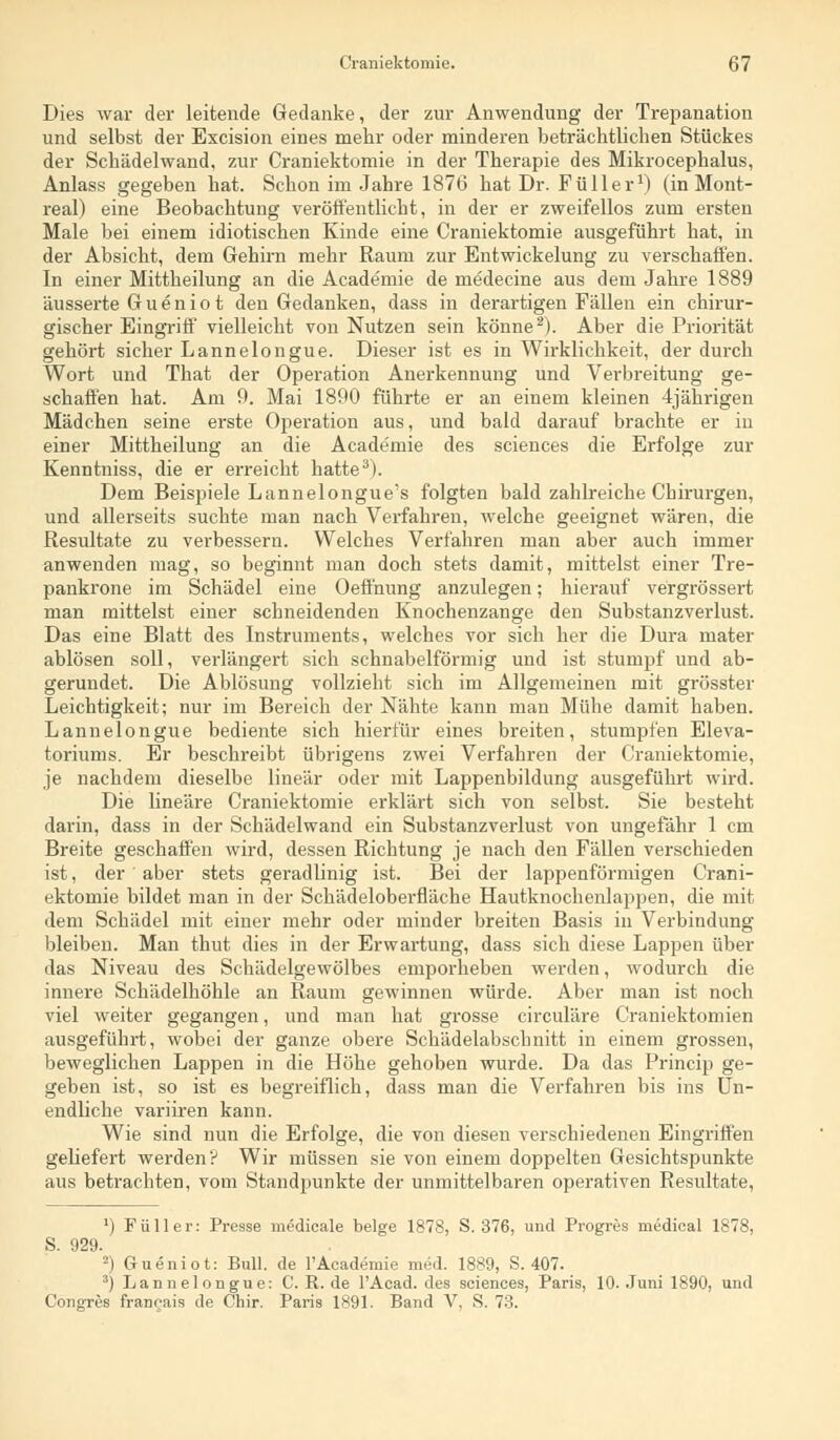 Dies war der leitende Gedanke, der zur Anwendung der Trepanation und selbst der Excision eines mehr oder minderen beträchtlichen Stückes der Schädelwand, zur Craniektomie in der Therapie des Mikrocephalus, Anlass gegeben hat. Schon im Jahre 1876 hat Dr. Füller1) (in Mont- real) eine Beobachtung veröffentlicht, in der er zweifellos zum ersten Male bei einem idiotischen Kinde eine Craniektomie ausgeführt hat, in der Absicht, dem Gehirn mehr Raum zur Entwickelung zu verschaffen. In einer Mittheilung an die Academie de mddecine aus dem Jahre 1889 äusserte G u e n i o t den Gedanken, dass in derartigen Fällen ein chirur- gischer Eingriff vielleicht von Nutzen sein könne2). Aber die Priorität gehört sicher Lannelongue. Dieser ist es in Wirklichkeit, der durch Wort und That der Operation Anerkennung und Verbreitung ge- schaffen hat. Am 9. Mai 1890 führte er an einem kleinen 4jährigen Mädchen seine erste Operation aus, und bald darauf brachte er in einer Mittheilung an die Academie des sciences die Erfolge zur Kenntniss, die er erreicht hatte3). Dem Beispiele Lannelongue's folgten bald zahlreiche Chirurgen, und allerseits suchte man nach Verfahren, welche geeignet wären, die Resultate zu verbessern. Welches Verfahren man aber auch immer anwenden mag, so beginnt man doch stets damit, mittelst einer Tre- pankrone im Schädel eine Oeffnung anzulegen; hierauf vergrössert man mittelst einer schneidenden Knochenzange den Substanzverlust. Das eine Blatt des Instruments, welches vor sich her die Dura mater ablösen soll, verlängert sich schnabelförmig und ist stumpf und ab- gerundet. Die Ablösung vollzieht sich im Allgemeinen mit grösster Leichtigkeit; nur im Bereich der Nähte kann man Mühe damit haben. Lannelongue bediente sich hierfür eines breiten, stumpfen Eleva- toriums. Er beschreibt übrigens zwei Verfahren der Craniektomie, je nachdem dieselbe linear oder mit Lappenbildung ausgeführt wird. Die lineare Craniektomie erklärt sich von selbst. Sie besteht darin, dass in der Schädelwand ein Substanzverlust von ungefähr 1 cm Breite geschaffen wird, dessen Richtung je nach den Fällen verschieden ist, der aber stets geradlinig ist. Bei der lappenförmigen Crani- ektomie bildet man in der Schädeloberfläche Hautknochenlappen, die mit dem Schädel mit einer mehr oder minder breiten Basis in Verbindung bleiben. Man thut dies in der Erwartung, dass sich diese Lappen über das Niveau des Schädelgewölbes emporheben werden, wodurch die innere Schädelhöhle an Raum gewinnen würde. Aber man ist noch viel weiter gegangen, und man hat grosse circuläre Craniektomien ausgeführt, wobei der ganze obere Schädelabscbnitt in einem grossen, beweglichen Lappen in die Höhe gehoben wurde. Da das Princip ge- geben ist, so ist es begreiflich, dass man die Verfahren bis ins Un- endliche variiren kann. Wie sind nun die Erfolge, die von diesen verschiedenen Eingriffen geliefert werden? Wir müssen sie von einem doppelten Gesichtspunkte aus betrachten, vom Standpunkte der unmittelbaren operativen Resultate, ') Füller: Presse medicale beige 1878, S. 376, und Progres medical 1878, S. 929. 2) G-ueniot: Bull, de 1'Academie med. 1889, S. 407. 3) Lannelongue: C. R. de l'Acad. des sciences, Paris, 10. Juni 1890, und Congres francais de Chir. Paris 1891. Band V, S. 73.