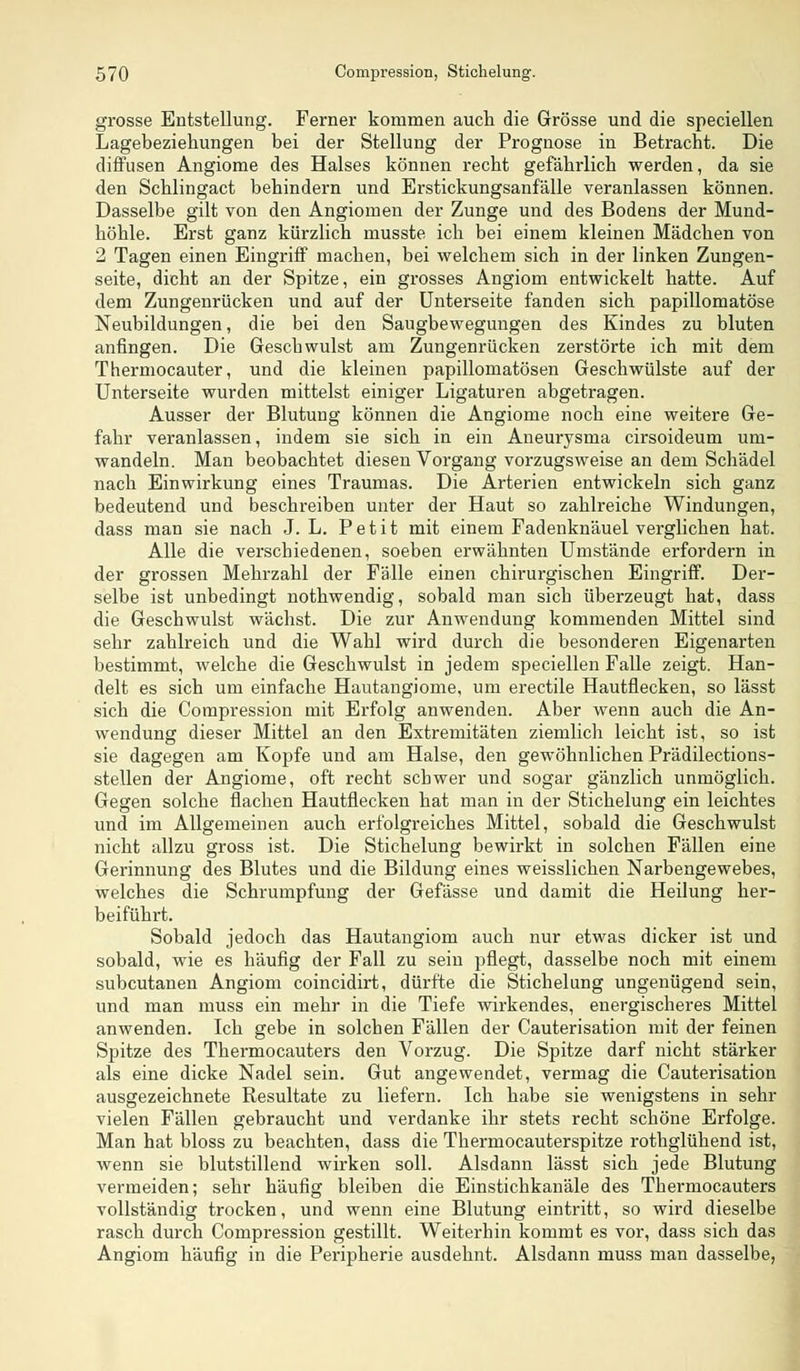 grosse Entstellung. Ferner kommen auch die Grösse und die speciellen Lagebeziehungen bei der Stellung der Prognose in Betracht. Die diffusen Angiome des Halses können recht gefährlich werden, da sie den Schlingact behindern und Erstickungsanfälle veranlassen können. Dasselbe gilt von den Angiomen der Zunge und des Bodens der Mund- höhle. Erst ganz kürzlich musste ich bei einem kleinen Mädchen von 2 Tagen einen Eingriff machen, bei welchem sich in der linken Zungen- seite, dicht an der Spitze, ein grosses Angiom entwickelt hatte. Auf dem Zungenrücken und auf der Unterseite fanden sich papillomatöse Neubildungen, die bei den Saugbewegungen des Kindes zu bluten anfingen. Die Geschwulst am Zungenrücken zerstörte ich mit dem Thermocauter, und die kleinen papillomatösen Geschwülste auf der Unterseite wurden mittelst einiger Ligaturen abgetragen. Ausser der Blutung können die Angiome noch eine weitere Ge- fahr veranlassen, indem sie sich in ein Aneurysma cirsoideum um- wandeln. Man beobachtet diesen Vorgang vorzugsweise an dem Schädel nach Einwirkung eines Traumas. Die Arterien entwickeln sich ganz bedeutend und beschreiben unter der Haut so zahlreiche Windungen, dass man sie nach J. L. Petit mit einem Fadenknäuel verglichen hat. Alle die verschiedenen, soeben erwähnten Umstände erfordern in der grossen Mehrzahl der Fälle einen chirurgischen Eingriff. Der- selbe ist unbedingt nothwendig, sobald man sich überzeugt hat, dass die Geschwulst wächst. Die zur Anwendung kommenden Mittel sind sehr zahlreich und die Wahl wird durch die besonderen Eigenarten bestimmt, welche die Geschwulst in jedem speciellen Falle zeigt. Han- delt es sich um einfache Hautangiome, um erectile Hautflecken, so lässt sich die Compression mit Erfolg anwenden. Aber wenn auch die An- wendung dieser Mittel an den Extremitäten ziemlich leicht ist, so ist sie dagegen am Kopfe und am Halse, den gewöhnlichen Prädilections- stellen der Angiome, oft recht scbwer und sogar gänzlich unmöglich. Gegen solche flachen Hautflecken hat man in der Stichelung ein leichtes und im Allgemeinen auch erfolgreiches Mittel, sobald die Geschwulst nicht allzu gross ist. Die Stichelung bewirkt in solchen Fällen eine Gerinnung des Blutes und die Bildung eines weisslichen Narbengewebes, welches die Schrumpfung der Gefässe und damit die Heilung her- beiführt. Sobald jedoch das Hautangiom auch nur etwas dicker ist und sobald, wie es häufig der Fall zu sein pflegt, dasselbe noch mit einem subcutanen Angiom coincidirt, dürfte die Stichelung ungenügend sein, und man muss ein mehr in die Tiefe wirkendes, energischeres Mittel anwenden. Ich gebe in solchen Fällen der Cauterisation mit der feinen Spitze des Thermocauters den Vorzug. Die Spitze darf nicht stärker als eine dicke Nadel sein. Gut angewendet, vermag die Cauterisation ausgezeichnete Resultate zu liefern. Ich habe sie wenigstens in sehr vielen Fällen gebraucht und verdanke ihr stets recht schöne Erfolge. Man hat bloss zu beachten, dass die Thermocauterspitze rothglühend ist, wenn sie blutstillend wirken soll. Alsdann lässt sich jede Blutung vermeiden; sehr häufig bleiben die Einstichkanäle des Thermocauters vollständig trocken, und wenn eine Blutung eintritt, so wird dieselbe rasch durch Compression gestillt. Weiterhin kommt es vor, dass sich das Angiom häufig in die Peripherie ausdehnt. Alsdann muss man dasselbe,