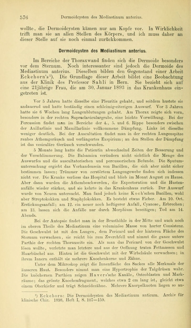 wollte, die Dernioidcysten kämen nur am Kopfe vor. In Wirklichkeit trifft man sie an allen Stellen des Körpers, und ich muss daher an dieser Stelle auf sie noch einmal zurückkommen. Dermoidcysten des Mediastinum anterius. Im Bereiche der Thoraxwand finden sich die Dermoide besonders vor dem Sternuni. Noch interessanter sind jedoch die Dermoide des Mediastinum anterius. Dieselben bilden den Gegenstand einer Arbeit Eckehorn's1). Die Grundlage dieser Arbeit bildet eine Beobachtung aus der Klinik des Professor Sahli in Bern. Sie bezieht sich auf eine 21jährige Frau, die am 30. Januar 1893 in das Krankenhaus ein- getreten ist. Vor 5 Jahren hatte dieselbe eine Pleuritis gehabt, und seitdem hustete sie andauernd und hatte beständig einen schleimig-eiterigen Auswurf. Vor 3 Jahren hatte sie 6 Wochen lang Lungenblutungen gehabt. Am Thorax zeigte sich vorn, besonders in der rechten Supraclaviculargrube, eine leichte Vorwölbung. Bei der Percussion findet man im Bereiche der 4., 5. und 6. Rippe besonders zwischen der Axillarlinie und Mamillarlinie vollkommene Dämpfung. Links ist dieselbe weniger deutlich. Bei der Auscultation findet man in der rechten Lungenspitze rauhes Athemgeräusch und verlängertes Exspirium; an den Stellen der Dämpfung ist das vesiculäre Geräusch verschwunden. 5 Monate lang hatte die Patientin abwechselnd Zeiten der Besserung und der Verschlimmerung. Die Balsamica verändern nicht sichtlich die Menge des Auswurfes und die auscultatorischen und percussorischen Befunde. Die Sputum- untersuchung ergiebt das Vorhandensein von Bacillen, die sich aber nicht sicher bestimmen lassen; Trümmer von zerstörtem Lungengewebe finden sich indessen nicht vor. Die Kranke verliess das Hospital und blieb im Monat August zu Hause. Aber dann wurden die Athembeschwerden, die Expectoration und die Husten- anfälle wieder stärker, und sie kehrte in das Krankenhaus zurück. Der Auswurf wurde von Neuem untersucht. Man fand jedoch keine Koch'schen Bacillen, wohl aber Streptokokken und Staphylokokken. Es besteht etwas Fieber. Am 10. Oct. Erstickungsanfall-, am 12. ein neuer noch heftigerer Anfall, Cyanose, Erbrechen; am 13. lassen sich die Anfälle nur durch Morphium beseitigen; Tod am 14. Abends. Bei der Autopsie findet man in der Brusthöhle in der Mitte und auch noch im oberen Theile des Blediastinum eine voluminöse Masse von harter Consistenz. Die Geschwulst ist mit den Lungen, dem Perioard und der hinteren Fläche des Sternum verwachsen, sie reicht bis zum Zwerchfell und nimmt die ganze untere Parthie der rechten Thoraxseite ein. Als man das Pericard von der Geschwulst lösen wollte, verletzte man letztere und aus der Oeflnung traten Fettmassen und Haarbüschel aus. Hinten ist die Geschwulst mit der Wirbelsäule verwachsen; in ihrem Innern enthält sie mehrere Knochenkerne und Zähne. Unter dem Mikroskop zeigt die Innenfläche des Sackes alle Merkmale der äusseren Haut. Besonders nimmt man eine Hypertrophie der Talgdrüsen wahr. Die knöchernen Parthien zeigen Havers'sche Kanäle, Osteoblasten und Mark- räume; das grösste Knochenfragment, welches etwa 2 cm lang ist, gleicht etwa einem Oberkiefer und trägt Schneidezähne. Mehrere Knorpelknoten liegen so an- *) Ecke hörn: Die Dermoidcysten des Mediastinum anticum. Archiv für klinische Chir. 1898, Heft I, S. 107—159.