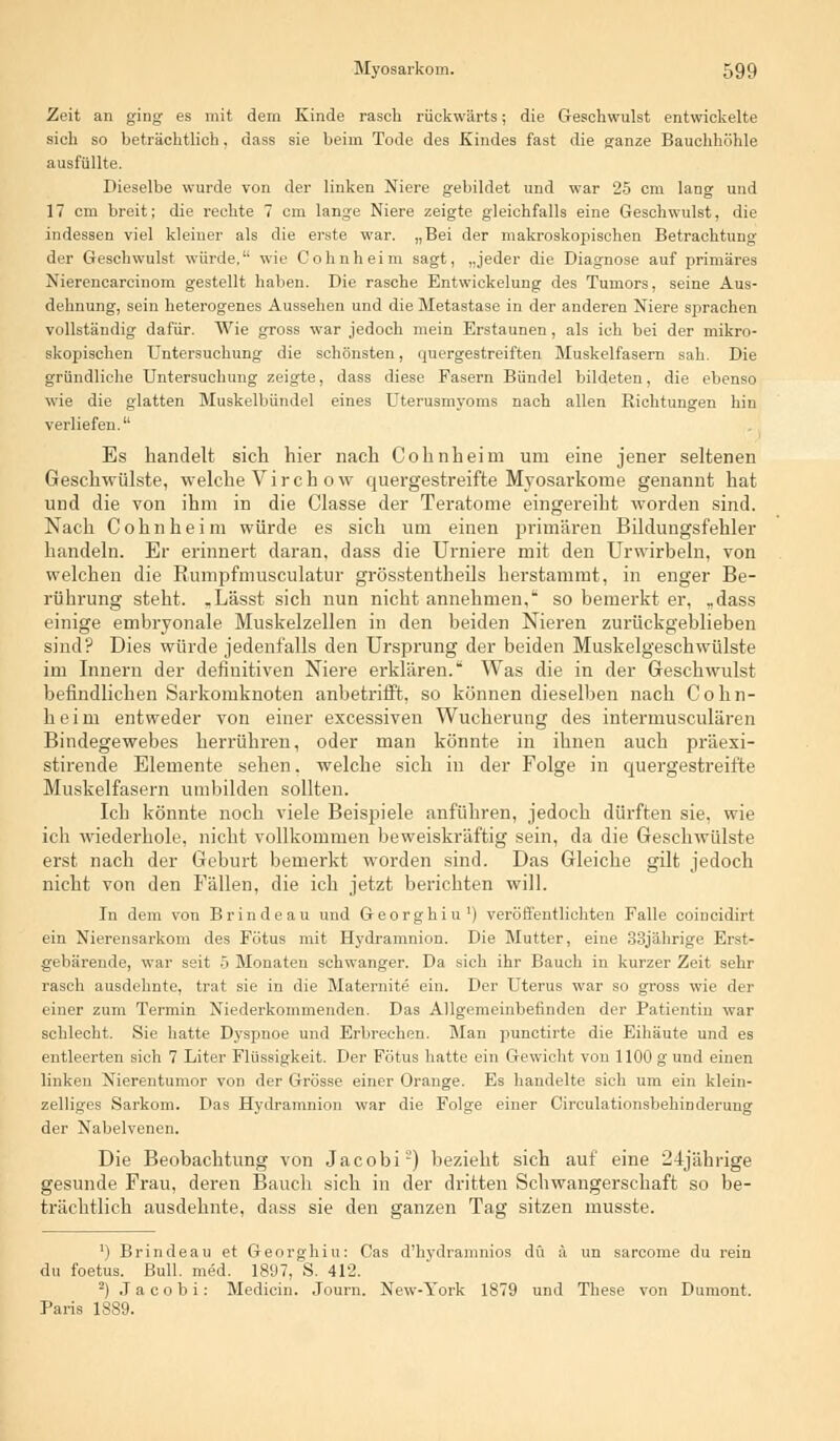 Zeit an ging es mit dem Kinde rasch rückwärts; die Geschwulst entwickelte sich so beträchtlich, dass sie beim Tode des Kindes fast die ganze Bauchhöhle ausfüllte. Dieselbe wurde von der linken Niere gebildet und war 25 cm lang und 17 cm breit; die rechte 7 cm lange Niere zeigte gleichfalls eine Geschwulst, die indessen viel kleiner als die erste war. „Bei der makroskopischen Betrachtung der Geschwulst würde.'' wie Cohnheim sagt, „jeder die Diagnose auf primäres Nierencarcinom gestellt haben. Die rasche Entwickelung des Tumors, seine Aus- dehnung, sein heterogenes Aussehen und die Metastase in der anderen Niere sprachen vollständig dafür. Wie gross war jedoch mein Erstaunen, als ich bei der mikro- skopischen Untersuchung die schönsten, quergestreiften Muskelfasern sah. Die gründliche Untersuchung zeigte, dass diese Fasern Bündel bildeten, die ebenso wie die glatten Muskelbündel eines Uterusmyoms nach allen Richtungen hin verliefen. Es handelt sich hier nach Cohnheim um eine jener seltenen Geschwülste, welche V i r c h o w quergestreifte Myosarkome genannt hat und die von ihm in die Classe der Teratome eingereiht worden sind. Nach Cohnheim würde es sich um einen primären Bildungsfehler handeln. Er erinnert daran, dass die Urniere mit den Urwirbeln, von welchen die Rumpfmusculatur grösstentheils herstammt, in enger Be- rührung steht. .Lässt sich nun nicht annehmen, so bemerkt er, „dass einige embryonale Muskelzellen in den beiden Nieren zurückgeblieben sind? Dies würde jedenfalls den Ursprung der beiden Muskelgeschwülste im Innern der definitiven Niere erklären. Was die in der Geschwulst befindlichen Sarkomknoten anbetrifft, so können dieselben nach Cohn- heim entweder von einer excessiven Wucherung des intermusculären Bindegewebes herrühren, oder man könnte in ihnen auch präexi- stirende Elemente sehen, welche sich in der Folge in quergestreifte Muskelfasern umbilden sollten. Ich könnte noch viele Beispiele anführen, jedoch dürften sie, wie ich wiederhole, nicht vollkommen beweiskräftig sein, da die Geschwülste erst nach der Geburt bemerkt worden sind. Das Gleiche gilt jedoch nicht von den Fällen, die ich jetzt berichten will. In dem von Brindeau und Georghiu1) veröffentlichten Falle coincidirt ein Nierensarkom des Fötus mit Hydramnion. Die Mutter, eine 33jährige Erst- gebärende, war seit 5 Monaten schwanger. Da sich ihr Bauch in kurzer Zeit sehr rasch ausdehnte, trat sie in die Maternite ein. Der Uterus war so gross wie der einer zum Termin Niederkommenden. Das Allgemeinbefinden der Patientin war schlecht. Sie hatte Dyspnoe und Erbrechen. Man punctirte die Eihäute und es entleerten sich 7 Liter Flüssigkeit. Der Fötus hatte ein Gewicht von 1100 g und einen linken Nierentumor von der Grösse einer Orange. Es handelte sich um ein klein- zelliges Sarkom. Das Hydramnion war die Folge einer Circulationsbehinderung der Nabelvenen. Die Beobachtung von Jacobi2) bezieht sich auf eine 24jährige gesunde Frau, deren Bauch sich in der dritten Schwangerschaft so be- trächtlich ausdehnte, dass sie den ganzen Tag sitzen musste. ') Brindeau et Georghiu: Cas d'hydramnios du ä un sarcome du rein du foetus. Bull. med. 1897, S. 412. 2) Jacobi: Medicin. Journ. New-York 1879 und These von Dumont. Paris 1889.
