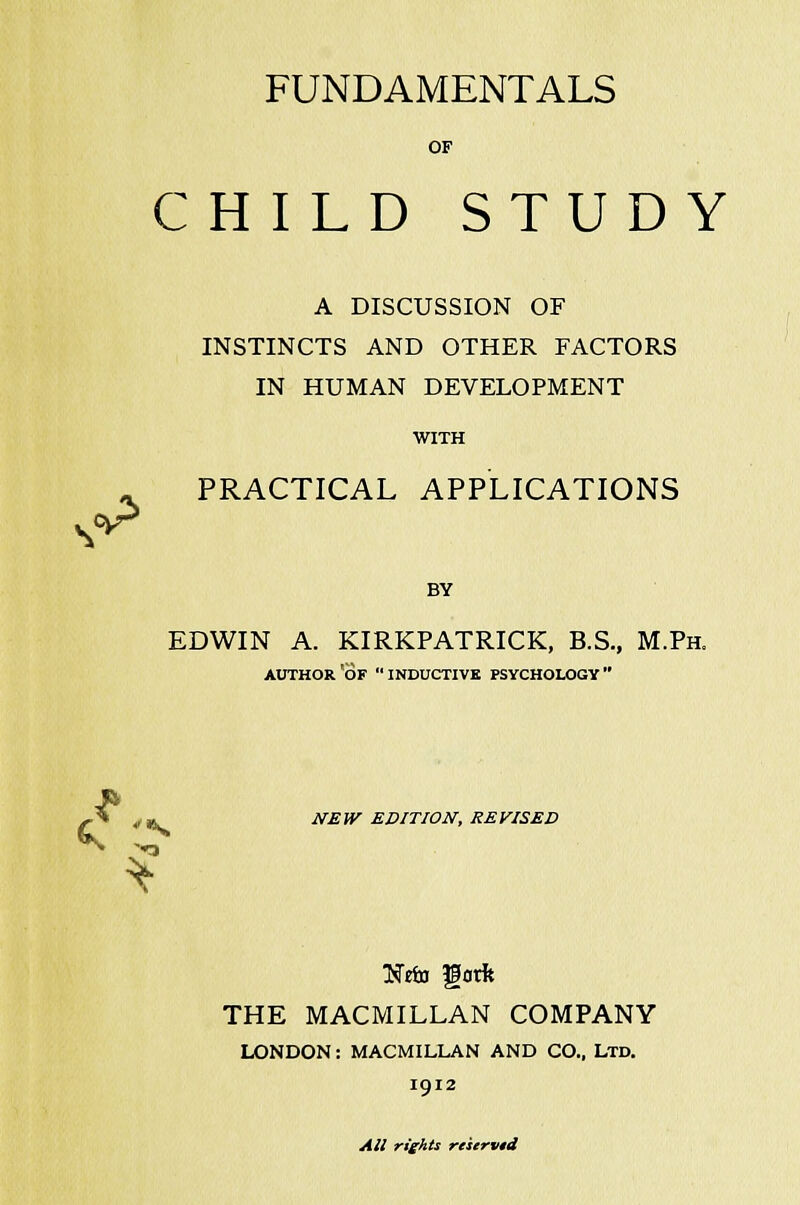 FUNDAMENTALS OF S^ CHILD STUDY A DISCUSSION OF INSTINCTS AND OTHER FACTORS IN HUMAN DEVELOPMENT WITH PRACTICAL APPLICATIONS BY EDWIN A. KIRKPATRICK, B.S., M.Ph. AUTHOR'OF INDUCTIVE PSYCHOLOGY NEW EDITION, REVISED TSeio gorft THE MACMILLAN COMPANY LONDON: MACMILLAN AND CO., LTD. 1912 All rights reserved