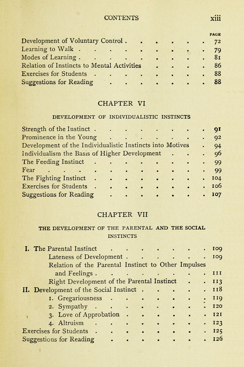 PAGE Development of Voluntary Control 72 Learning to Walk . 79 Modes of Learning . 81 Relation of Instincts to Mental Activities .... 86 Exercises for Students 88 Suggestions for Reading 88 CHAPTER VI DEVELOPMENT OF INDIVIDUALISTIC INSTINCTS Strength of the Instinct 91 Prominence in the Young 92 Development of the Individualistic Instincts into Motives . 94 Individualism the Basis of Higher Development ... 96 The Feeding Instinct 99 Fear 99 The Fighting Instinct 104 Exercises for Students 106 Suggestions for Reading 107 CHAPTER VII THE DEVELOPMENT OF THE PARENTAL AND THE SOCIAL INSTINCTS I. The Parental Instinct 109 Lateness of Development ...... 109 Relation of the Parental Instinct to Other Impulses and Feelings . . in Right Development of the Parental Instinct . . 113 II. Development of the Social Instinct 118 1. Gregariousness . 119 2. Sympathy ........ 120 3. Love of Approbation 121 4. Altruism 123 Exercises for Students 125 Suggestions for Reading 126