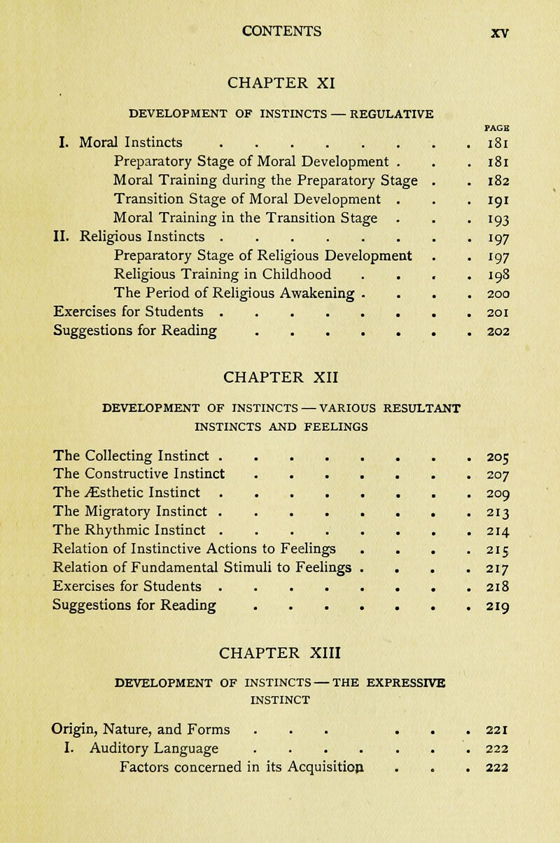 CHAPTER XI DEVELOPMENT OF INSTINCTS — REGULATIVE I. Moral Instincts Preparatory Stage of Moral Development . Moral Training during the Preparatory Stage Transition Stage of Moral Development . Moral Training in the Transition Stage II. Religious Instincts Preparatory Stage of Religious Development Religious Training in Childhood . . The Period of Religious Awakening . Exercises for Students Suggestions for Reading 181 181 182 191 193 197 197 198 200 201 202 CHAPTER XII DEVELOPMENT OF INSTINCTS — VARIOUS RESULTANT INSTINCTS AND FEELINGS The Collecting Instinct 205 The Constructive Instinct 207 The ^Esthetic Instinct 209 The Migratory Instinct 213 The Rhythmic Instinct 214 Relation of Instinctive Actions to Feelings . . . .215 Relation of Fundamental Stimuli to Feelings . . . .217 Exercises for Students 218 Suggestions for Reading 219 CHAPTER XIII DEVELOPMENT OF INSTINCTS — THE EXPRESSIVE INSTINCT Origin, Nature, and Forms ... ... 221 I. Auditory Language ....... 222 Factors concerned in its Acquisitiop . . . 222