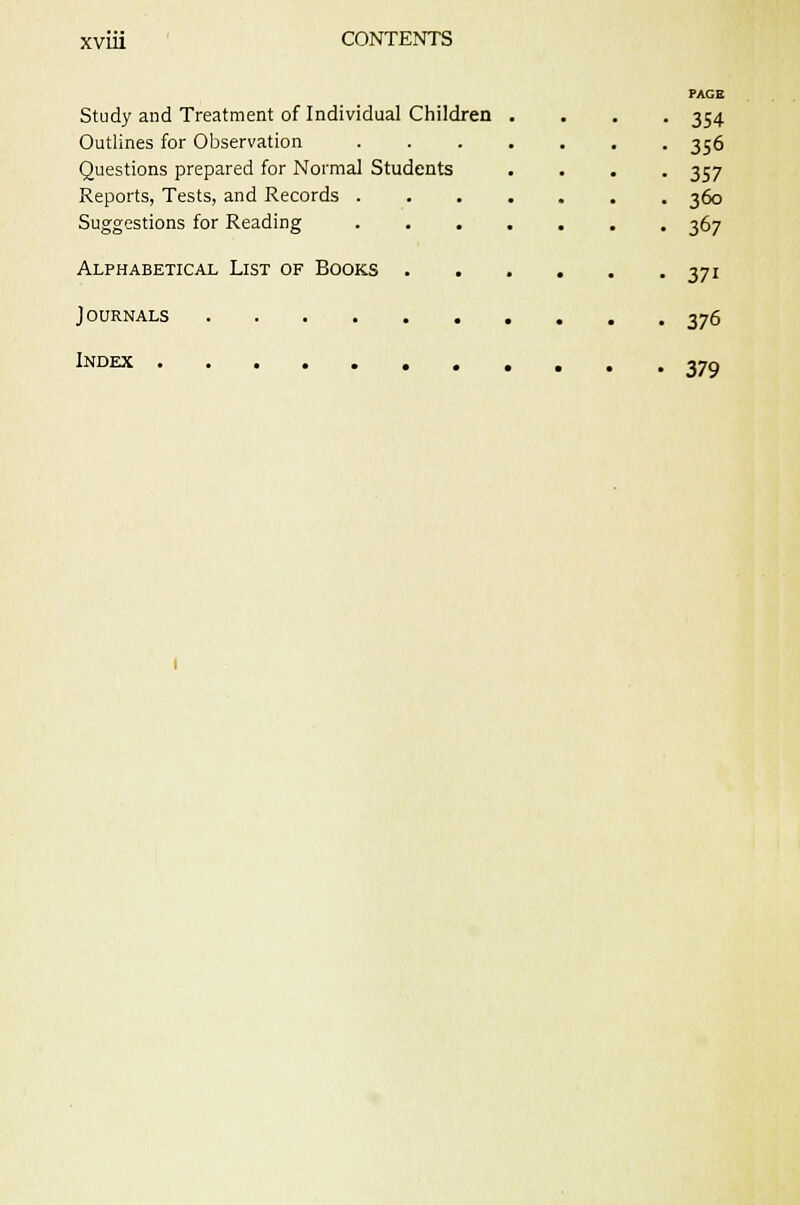 ?AGK Study and Treatment of Individual Children .... 354 Outlines for Observation 356 Questions prepared for Normal Students .... 357 Reports, Tests, and Records 360 Suggestions for Reading 367 Alphabetical List of Books 371 Journals 376 Index 370