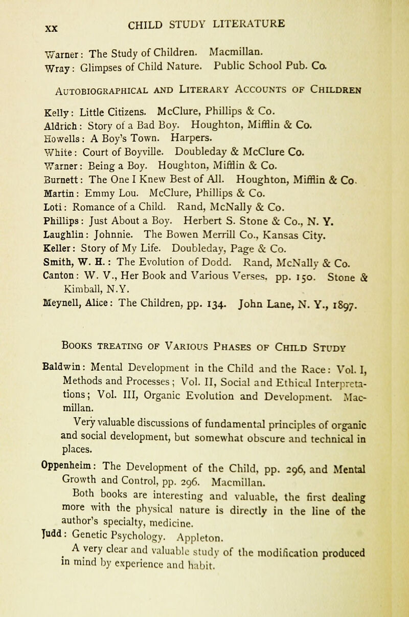 Warner: The Study of Children. Macmillan. Wray: Glimpses of Child Nature. Public School Pub. Co. Autobiographical and Literary Accounts of Children Kelly: Little Citizens. McClure, Phillips & Co. Aldrich: Story of a Bad Boy. Houghton, Mifflin & Co. Eowells: A Boy's Town. Harpers. White: Court of Boyville. Doubleday & McClure Co. Warner: Being a Boy. Houghton, Mifflin & Co. Burnett: The One I Knew Best of All. Houghton, Mifflin & Co. Martin : Emmy Lou. McClure, Phillips & Co. Loti: Romance of a Child. Rand, McNally & Co. Phillips: Just About a Boy. Herbert S. Stone & Co., N. Y. Laughlin: Johnnie. The Bowen Merrill Co., Kansas City. Keller: Story of My Life. Doubleday, Page & Co. Smith, W. H.: The Evolution of Dodd. Rand, McNally & Co. Canton: W. V., Her Book and Various Verses, pp. 150. Stone & Kimball, N.Y. Meynell, Alice: The Children, pp. 134. John Lane, N. Y., 1897. Books treating of Various Phases of Child Study Baldwin: Mental Development in the Child and the Race: Vol. I, Methods and Processes ; Vol. II, Social and Ethical Interpreta- tions; Vol. Ill, Organic Evolution and Development. Mac- millan. Very valuable discussions of fundamental principles of organic and social development, but somewhat obscure and technical in places. Oppenheim: The Development of the Child, pp. 296, and Mental Growth and Control, pp. 296. Macmillan. Both books are interesting and valuable, the first dealing more with the physical nature is directly in the line of the author's specialty, medicine. Tudd: Genetic Psychology. Appleton. _ A very clear and valuable study of the modification produced in mind by experience and habit.