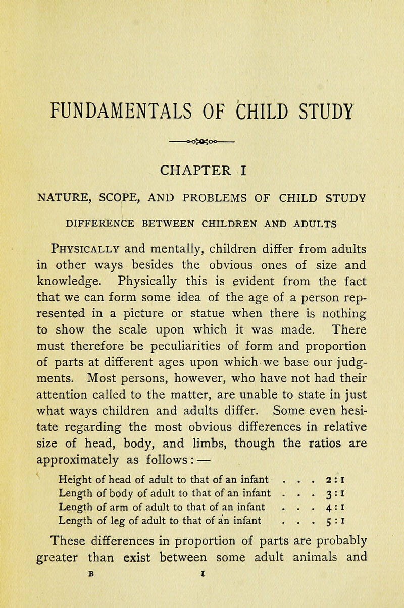 FUNDAMENTALS OF CHILD STUDY CHAPTER I NATURE, SCOPE, AND PROBLEMS OF CHILD STUDY DIFFERENCE BETWEEN CHILDREN AND ADULTS Physically and mentally, children differ from adults in other ways besides the obvious ones of size and knowledge. Physically this is evident from the fact that we can form some idea of the age of a person rep- resented in a picture or statue when there is nothing to show the scale upon which it was made. There must therefore be peculiarities of form and proportion of parts at different ages upon which we base our judg- ments. Most persons, however, who have not had their attention called to the matter, are unable to state in just what ways children and adults differ. Some even hesi- tate regarding the most obvious differences in relative size of head, body, and limbs, though the ratios are approximately as follows : — Height of head of adult to that of an infant . . . 2:1 Length of body of adult to that of an infant . . . 3:1 Length of arm of adult to that of an infant . . . 4:1 Length of leg of adult to that of an infant . . . 5:1 These differences in proportion of parts are probably greater than exist between some adult animals and