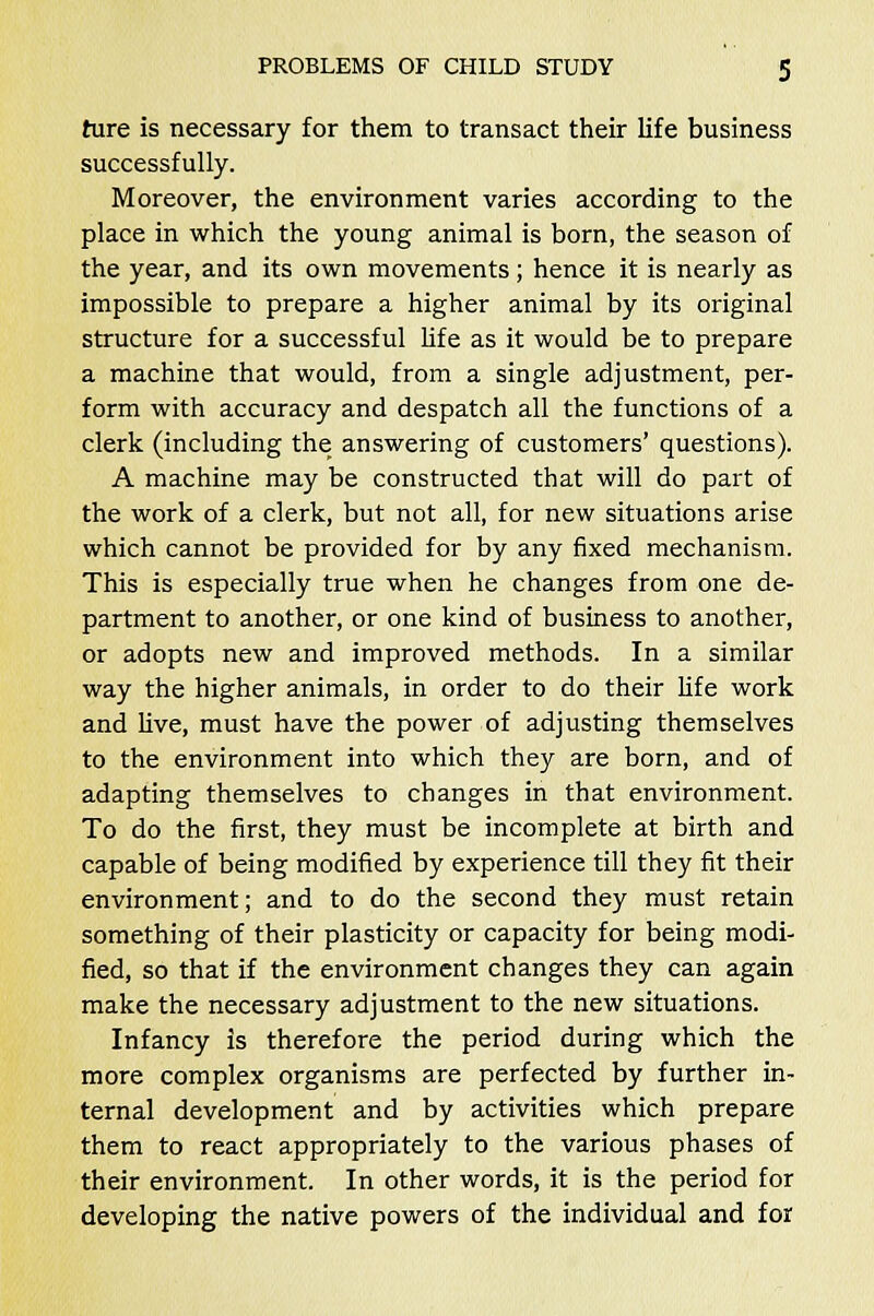 hire is necessary for them to transact their life business successfully. Moreover, the environment varies according to the place in which the young animal is born, the season of the year, and its own movements; hence it is nearly as impossible to prepare a higher animal by its original structure for a successful life as it would be to prepare a machine that would, from a single adjustment, per- form with accuracy and despatch all the functions of a clerk (including the answering of customers' questions). A machine may be constructed that will do part of the work of a clerk, but not all, for new situations arise which cannot be provided for by any fixed mechanism. This is especially true when he changes from one de- partment to another, or one kind of business to another, or adopts new and improved methods. In a similar way the higher animals, in order to do their life work and live, must have the power of adjusting themselves to the environment into which they are born, and of adapting themselves to changes in that environment. To do the first, they must be incomplete at birth and capable of being modified by experience till they fit their environment; and to do the second they must retain something of their plasticity or capacity for being modi- fied, so that if the environment changes they can again make the necessary adjustment to the new situations. Infancy is therefore the period during which the more complex organisms are perfected by further in- ternal development and by activities which prepare them to react appropriately to the various phases of their environment. In other words, it is the period for developing the native powers of the individual and for