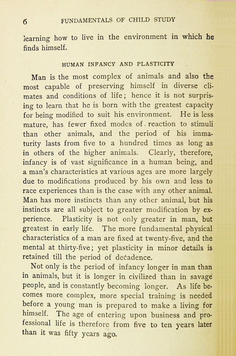 learning how to live in the environment in which he finds himself. HUMAN INFANCY AND PLASTICITY Man is the most complex of animals and also the most capable of preserving himself in diverse cli- mates and conditions of life; hence it is not surpris- ing to learn that he is born with the greatest capacity for being modified to suit his environment. He is less mature, has fewer fixed modes of reaction to stimuli than other animals, and the period of his imma- turity lasts from five to a hundred times as long as in others of the higher animals. Clearly, therefore, infancy is of vast significance in a human being, and a man's characteristics at various ages are more largely due to modifications produced by his own and less to race experiences than is the case with any other animal. Man has more instincts than any other animal, but his instincts are all subject to greater modification by ex- perience. Plasticity is not only greater in man, but greatest in early life. The more fundamental physical characteristics of a man are fixed at twenty-five, and the mental at thirty-five; yet plasticity in minor details is retained till the period of decadence. Not only is the period of infancy longer in man than in animals, but it is longer in civilized than in savage people, and is constantly becoming longer. As life be- comes more complex, more special training is needed before a young man is prepared to make a living for himself. The age of entering upon business and pro- fessional life is therefore from five to ten years later than it was fifty years ago.