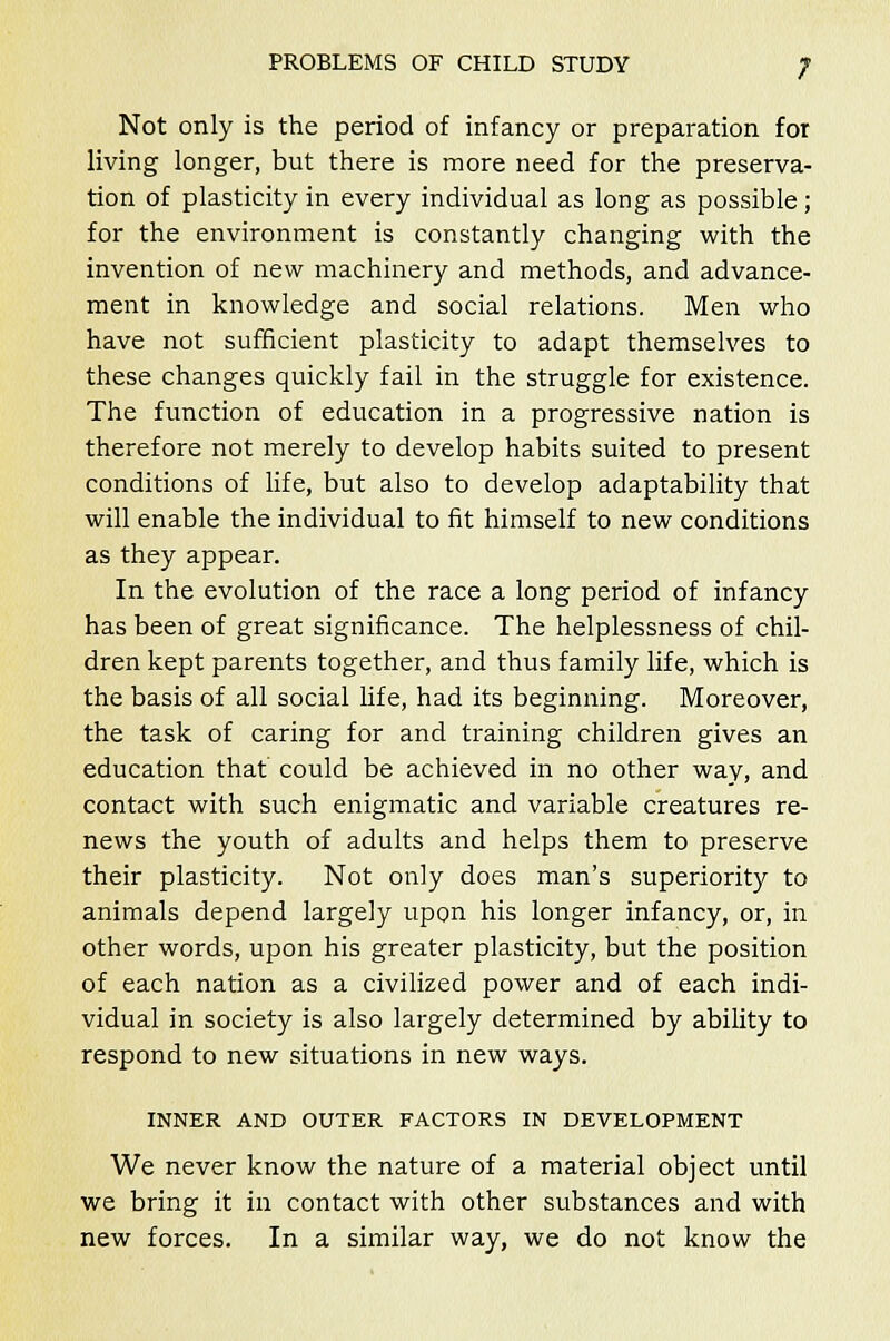 Not only is the period of infancy or preparation for living longer, but there is more need for the preserva- tion of plasticity in every individual as long as possible; for the environment is constantly changing with the invention of new machinery and methods, and advance- ment in knowledge and social relations. Men who have not sufficient plasticity to adapt themselves to these changes quickly fail in the struggle for existence. The function of education in a progressive nation is therefore not merely to develop habits suited to present conditions of life, but also to develop adaptability that will enable the individual to fit himself to new conditions as they appear. In the evolution of the race a long period of infancy has been of great significance. The helplessness of chil- dren kept parents together, and thus family life, which is the basis of all social life, had its beginning. Moreover, the task of caring for and training children gives an education that could be achieved in no other way, and contact with such enigmatic and variable creatures re- news the youth of adults and helps them to preserve their plasticity. Not only does man's superiority to animals depend largely upon his longer infancy, or, in other words, upon his greater plasticity, but the position of each nation as a civilized power and of each indi- vidual in society is also largely determined by ability to respond to new situations in new ways. INNER AND OUTER FACTORS IN DEVELOPMENT We never know the nature of a material object until we bring it in contact with other substances and with new forces. In a similar way, we do not know the