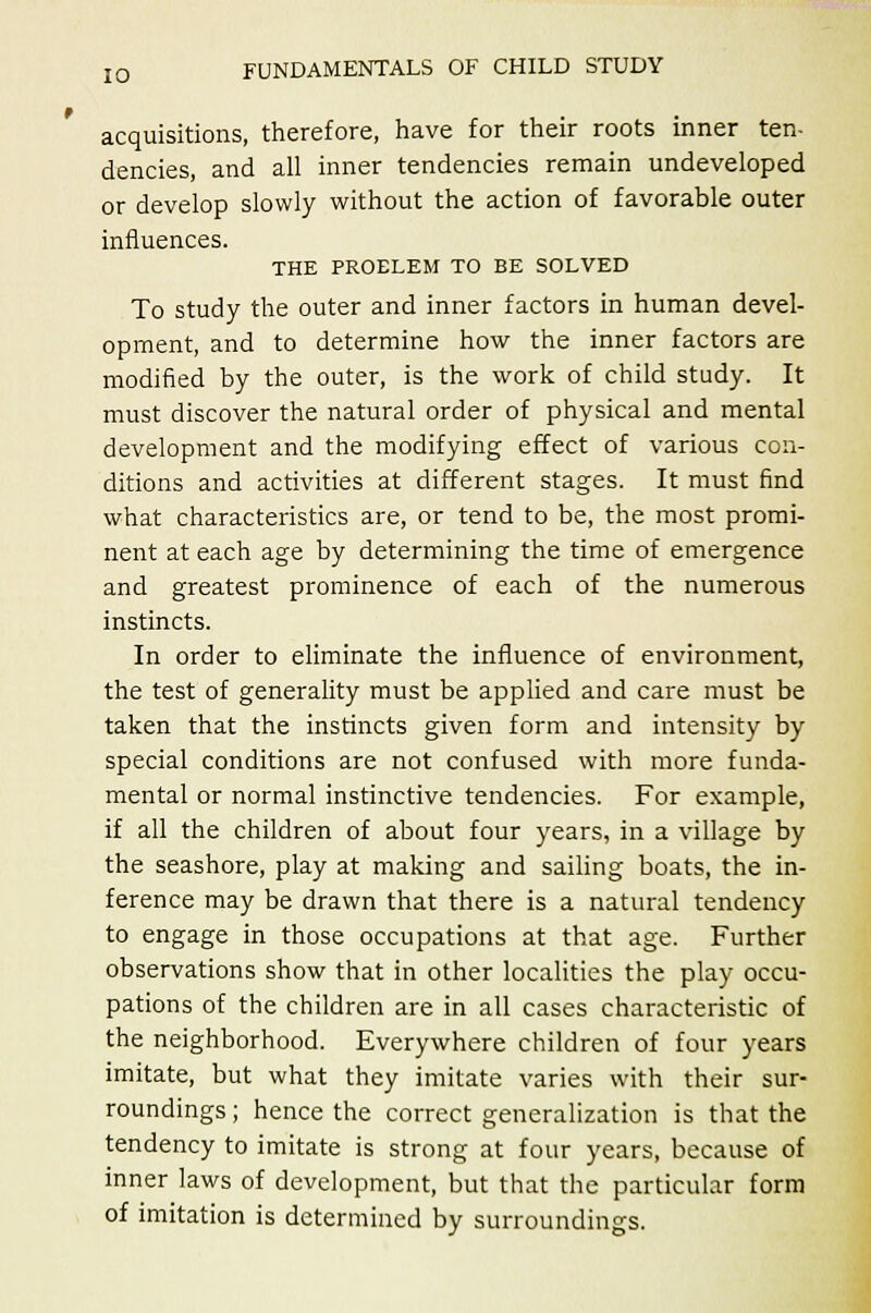 acquisitions, therefore, have for their roots inner ten- dencies, and all inner tendencies remain undeveloped or develop slowly without the action of favorable outer influences. THE PROELEM TO BE SOLVED To study the outer and inner factors in human devel- opment, and to determine how the inner factors are modified by the outer, is the work of child study. It must discover the natural order of physical and mental development and the modifying effect of various con- ditions and activities at different stages. It must find what characteristics are, or tend to be, the most promi- nent at each age by determining the time of emergence and greatest prominence of each of the numerous instincts. In order to eliminate the influence of environment, the test of generality must be applied and care must be taken that the instincts given form and intensity by special conditions are not confused with more funda- mental or normal instinctive tendencies. For example, if all the children of about four years, in a village by the seashore, play at making and sailing boats, the in- ference may be drawn that there is a natural tendency to engage in those occupations at that age. Further observations show that in other localities the play occu- pations of the children are in all cases characteristic of the neighborhood. Everywhere children of four years imitate, but what they imitate varies with their sur- roundings ; hence the correct generalization is that the tendency to imitate is strong at four years, because of inner laws of development, but that the particular form of imitation is determined by surroundings.