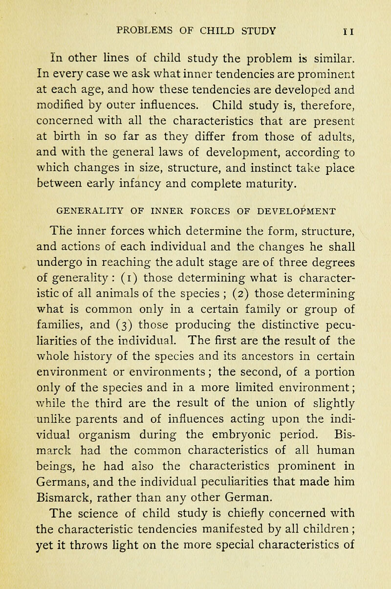 In other lines of child study the problem is similar. In every case we ask what inner tendencies are prominent at each age, and how these tendencies are developed and modified by outer influences. Child study is, therefore, concerned with all the characteristics that are present at birth in so far as they differ from those of adults, and with the general laws of development, according to which changes in size, structure, and instinct take place between early infancy and complete maturity. GENERALITY OF INNER FORCES OF DEVELOPMENT The inner forces which determine the form, structure, and actions of each individual and the changes he shall undergo in reaching the adult stage are of three degrees of generality: (i) those determining what is character- istic of all animals of the species ; (2) those determining what is common only in a certain family or group of families, and (3) those producing the distinctive pecu- liarities of the individual. The first are the result of the whole history of the species and its ancestors in certain environment or environments; the second, of a portion only of the species and in a more limited environment; while the third are the result of the union of slightly unlike parents and of influences acting upon the indi- vidual organism during the embryonic period. Bis- marck had the common characteristics of all human beings, he had also the characteristics prominent in Germans, and the individual peculiarities that made him Bismarck, rather than any other German. The science of child study is chiefly concerned with the characteristic tendencies manifested by all children; yet it throws light on the more special characteristics of