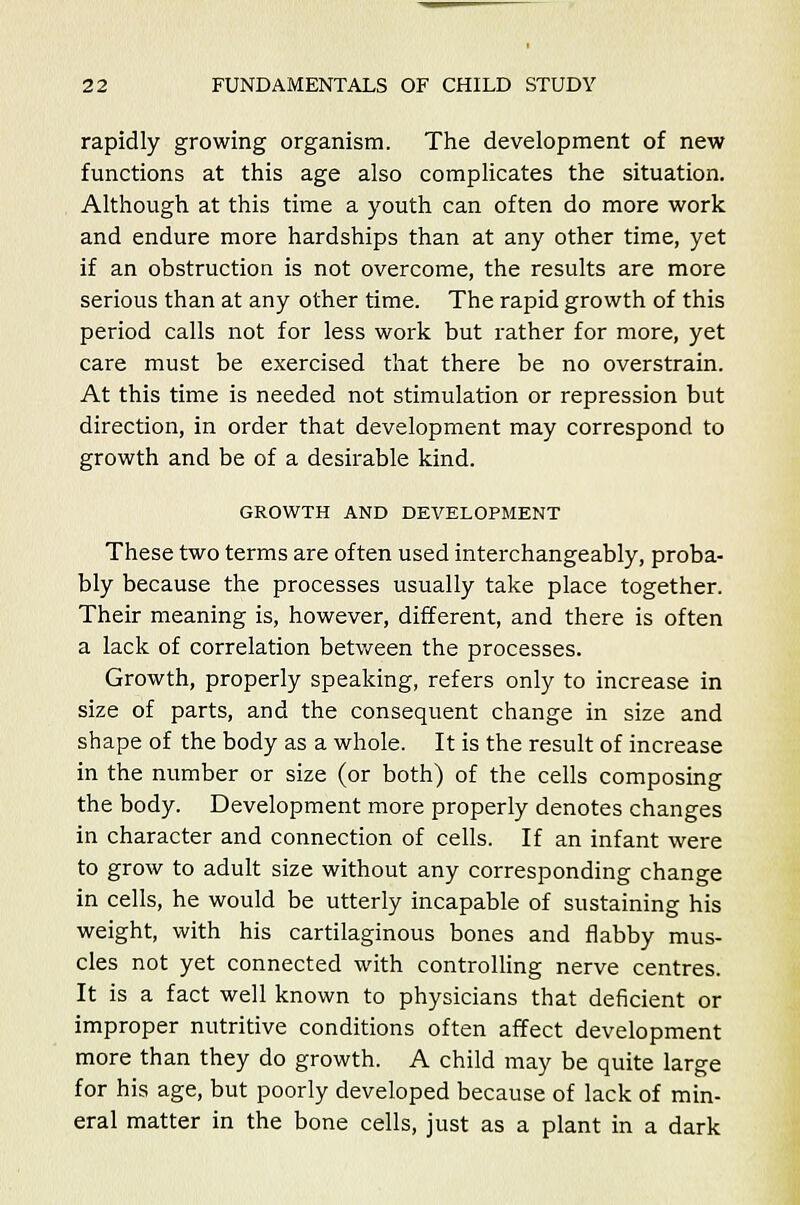 rapidly growing organism. The development of new functions at this age also complicates the situation. Although at this time a youth can often do more work and endure more hardships than at any other time, yet if an obstruction is not overcome, the results are more serious than at any other time. The rapid growth of this period calls not for less work but rather for more, yet care must be exercised that there be no overstrain. At this time is needed not stimulation or repression but direction, in order that development may correspond to growth and be of a desirable kind. GROWTH AND DEVELOPMENT These two terms are often used interchangeably, proba- bly because the processes usually take place together. Their meaning is, however, different, and there is often a lack of correlation between the processes. Growth, properly speaking, refers only to increase in size of parts, and the consequent change in size and shape of the body as a whole. It is the result of increase in the number or size (or both) of the cells composing the body. Development more properly denotes changes in character and connection of cells. If an infant were to grow to adult size without any corresponding change in cells, he would be utterly incapable of sustaining his weight, with his cartilaginous bones and flabby mus- cles not yet connected with controlling nerve centres. It is a fact well known to physicians that deficient or improper nutritive conditions often affect development more than they do growth. A child may be quite large for his age, but poorly developed because of lack of min- eral matter in the bone cells, just as a plant in a dark