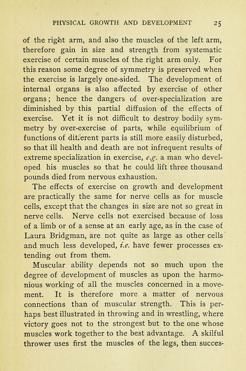 of the right arm, and also the muscles of the left arm, therefore gain in size and strength from systematic exercise of certain muscles of the right arm only. For this reason some degree of symmetry is preserved when the exercise is largely one-sided. The development of internal organs is also affected by exercise of other organs; hence the dangers of over-specialization are diminished by this partial diffusion of the effects of exercise. Yet it is not difficult to destroy bodily sym- metry by over-exercise of parts, while equilibrium of functions of different parts is still more easily disturbed, so that ill health and death are not infrequent results of extreme specialization in exercise, e.g. a man who devel- oped his muscles so that he could lift three thousand pounds died from nervous exhaustion. The effects of exercise on growth and development are practically the same for nerve cells as for muscle cells, except that the changes in size are not so great in nerve cells. Nerve cells not exercised because of loss of a limb or of a sense at an early age, as in the case of Laura Bridgman, are not quite as large as other cells' and much less developed, i.e. have fewer processes ex- tending out from them. Muscular ability depends not so much upon the degree of development of muscles as upon the harmo- nious working of all the muscles concerned in a move- ment. It is therefore more a matter of nervous connections than of muscular strength. This is per- haps best illustrated in throwing and in wrestling, where victory goes not to the strongest but to the one whose muscles work together to the best advantage. A skilful thrower uses first the muscles of the legs, then succes-