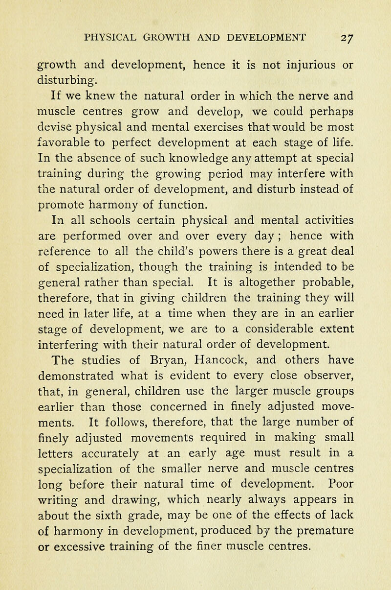growth and development, hence it is not injurious or disturbing. If we knew the natural order in which the nerve and muscle centres grow and develop, we could perhaps devise physical and mental exercises that would be most favorable to perfect development at each stage of life. In the absence of such knowledge any attempt at special training during the growing period may interfere with the natural order of development, and disturb instead of promote harmony of function. In all schools certain physical and mental activities are performed over and over every day ; hence with reference to all the child's powers there is a great deal of specialization, though the training is intended to be general rather than special. It is altogether probable, therefore, that in giving children the training they will need in later life, at a time when they are in an earlier stage of development, we are to a considerable extent interfering with their natural order of development. The studies of Bryan, Hancock, and others have demonstrated what is evident to every close observer, that, in general, children use the larger muscle groups earlier than those concerned in finely adjusted move- ments. It follows, therefore, that the large number of finely adjusted movements required in making small letters accurately at an early age must result in a specialization of the smaller nerve and muscle centres long before their natural time of development. Poor writing and drawing, which nearly always appears in about the sixth grade, may be one of the effects of lack of harmony in development, produced by the premature or excessive training of the finer muscle centres.