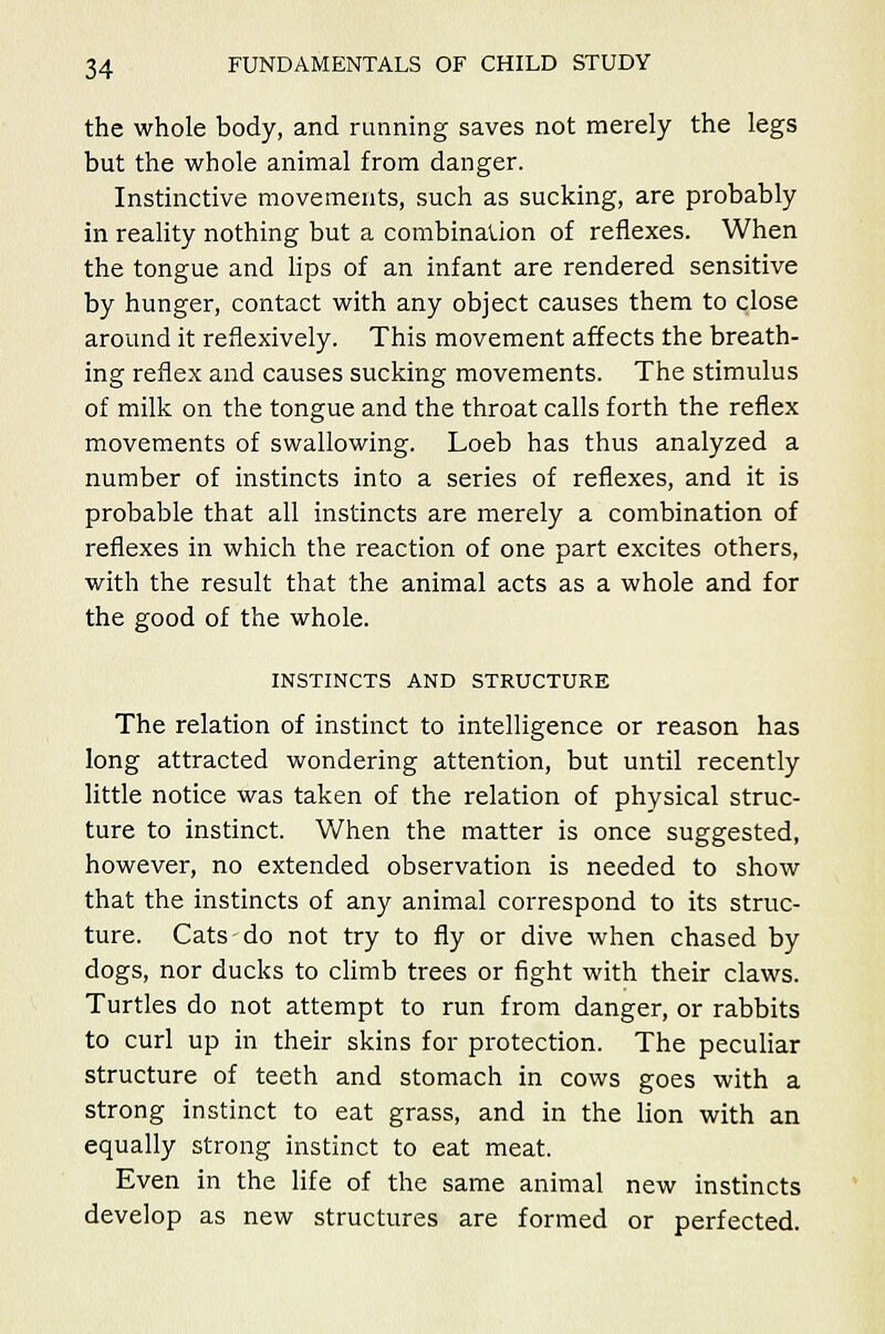 the whole body, and running saves not merely the legs but the whole animal from danger. Instinctive movements, such as sucking, are probably in reality nothing but a combinalion of reflexes. When the tongue and lips of an infant are rendered sensitive by hunger, contact with any object causes them to close around it reflexively. This movement affects the breath- ing reflex and causes sucking movements. The stimulus of milk on the tongue and the throat calls forth the reflex movements of swallowing. Loeb has thus analyzed a number of instincts into a series of reflexes, and it is probable that all instincts are merely a combination of reflexes in which the reaction of one part excites others, with the result that the animal acts as a whole and for the good of the whole. INSTINCTS AND STRUCTURE The relation of instinct to intelligence or reason has long attracted wondering attention, but until recently little notice was taken of the relation of physical struc- ture to instinct. When the matter is once suggested, however, no extended observation is needed to show that the instincts of any animal correspond to its struc- ture. Cats-do not try to fly or dive when chased by dogs, nor ducks to climb trees or fight with their claws. Turtles do not attempt to run from danger, or rabbits to curl up in their skins for protection. The peculiar structure of teeth and stomach in cows goes with a strong instinct to eat grass, and in the lion with an equally strong instinct to eat meat. Even in the life of the same animal new instincts develop as new structures are formed or perfected.