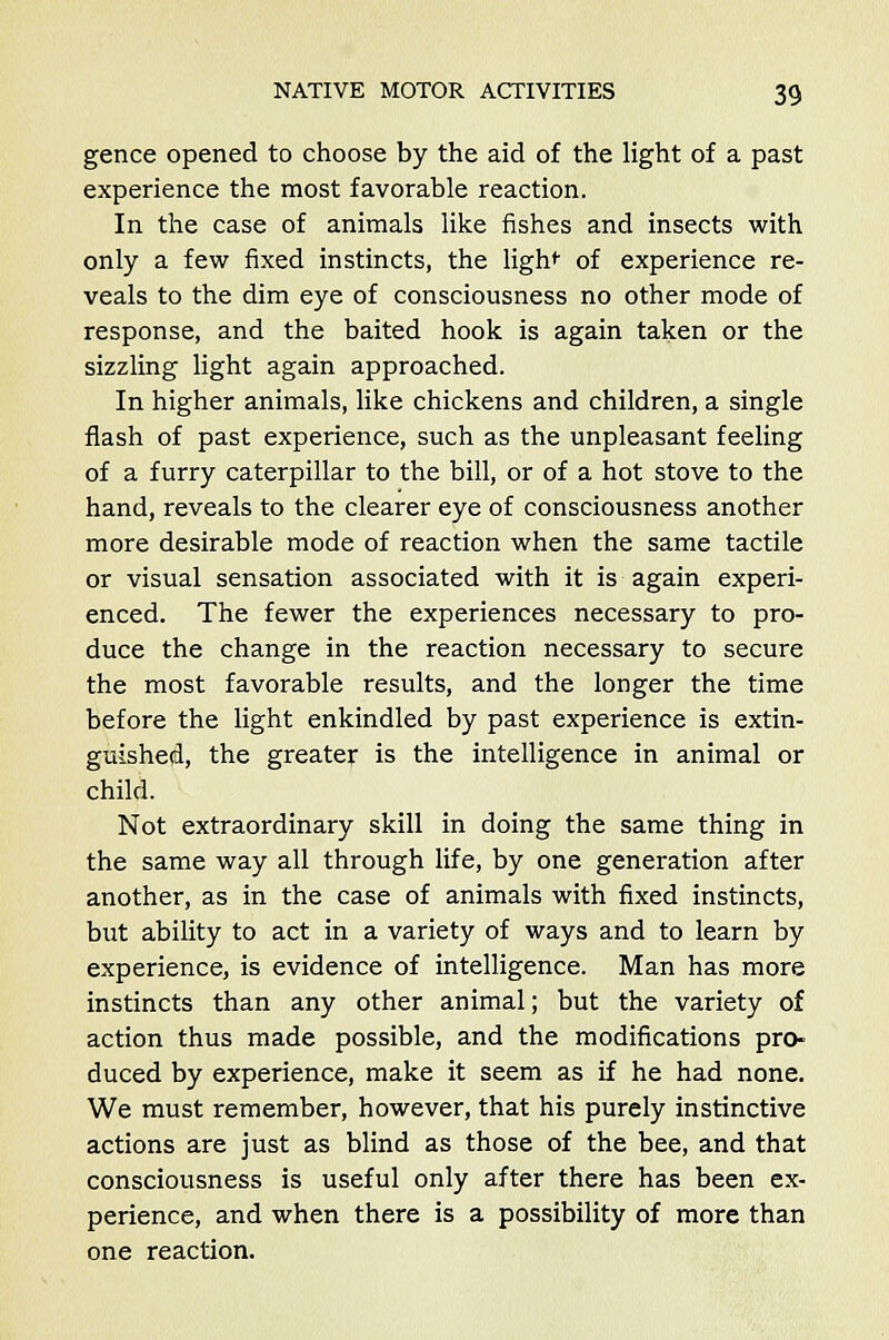 gence opened to choose by the aid of the light of a past experience the most favorable reaction. In the case of animals like fishes and insects with only a few fixed instincts, the ligh^ of experience re- veals to the dim eye of consciousness no other mode of response, and the baited hook is again taken or the sizzling light again approached. In higher animals, like chickens and children, a single flash of past experience, such as the unpleasant feeling of a furry caterpillar to the bill, or of a hot stove to the hand, reveals to the clearer eye of consciousness another more desirable mode of reaction when the same tactile or visual sensation associated with it is again experi- enced. The fewer the experiences necessary to pro- duce the change in the reaction necessary to secure the most favorable results, and the longer the time before the light enkindled by past experience is extin- guished, the greater is the intelligence in animal or child. Not extraordinary skill in doing the same thing in the same way all through life, by one generation after another, as in the case of animals with fixed instincts, but ability to act in a variety of ways and to learn by experience, is evidence of intelligence. Man has more instincts than any other animal; but the variety of action thus made possible, and the modifications pro- duced by experience, make it seem as if he had none. We must remember, however, that his purely instinctive actions are just as blind as those of the bee, and that consciousness is useful only after there has been ex- perience, and when there is a possibility of more than one reaction.