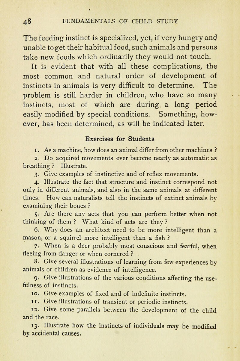 The feeding instinct is specialized, yet, if very hungry and unable to get their habitual food, such animals and persons take new foods which ordinarily they would not touch. It is evident that with all these complications, the most common and natural order of development of instincts in animals is very difficult to determine. The problem is still harder in children, who have so many instincts, most of which are during a long period easily modified by special conditions. Something, how- ever, has been determined, as will be indicated later. Exercises for Students 1. As a machine, how does an animal differ from other machines ? 2. Do acquired movements ever become nearly as automatic as breathing ? Illustrate. 3. Give examples of instinctive and of reflex movements. 4. Illustrate the fact that structure and instinct correspond not only in different animals, and also in the same animals at different times. How can naturalists tell the instincts of extinct animals by- examining their bones ? 5. Are there any acts that you can perform better when not thinking of them ? What kind of acts are they ? 6. Why does an architect need to be more intelligent than a mason, or a squirrel more intelligent than a fish ? 7. When is a deer probably most conscious and fearful, when fleeing from danger or when cornered ? 8. Give several illustrations of learning from few experiences by animals or children as evidence of intelligence. 9. Give illustrations of the various conditions affecting the use- fulness of instincts. 10. Give examples of fixed and of indefinite instincts. 11. Give illustrations of transient or periodic instincts. 12. Give some parallels between the development of the child and the race. 13. Illustrate how the instincts of individuals may be modified by accidental causes.