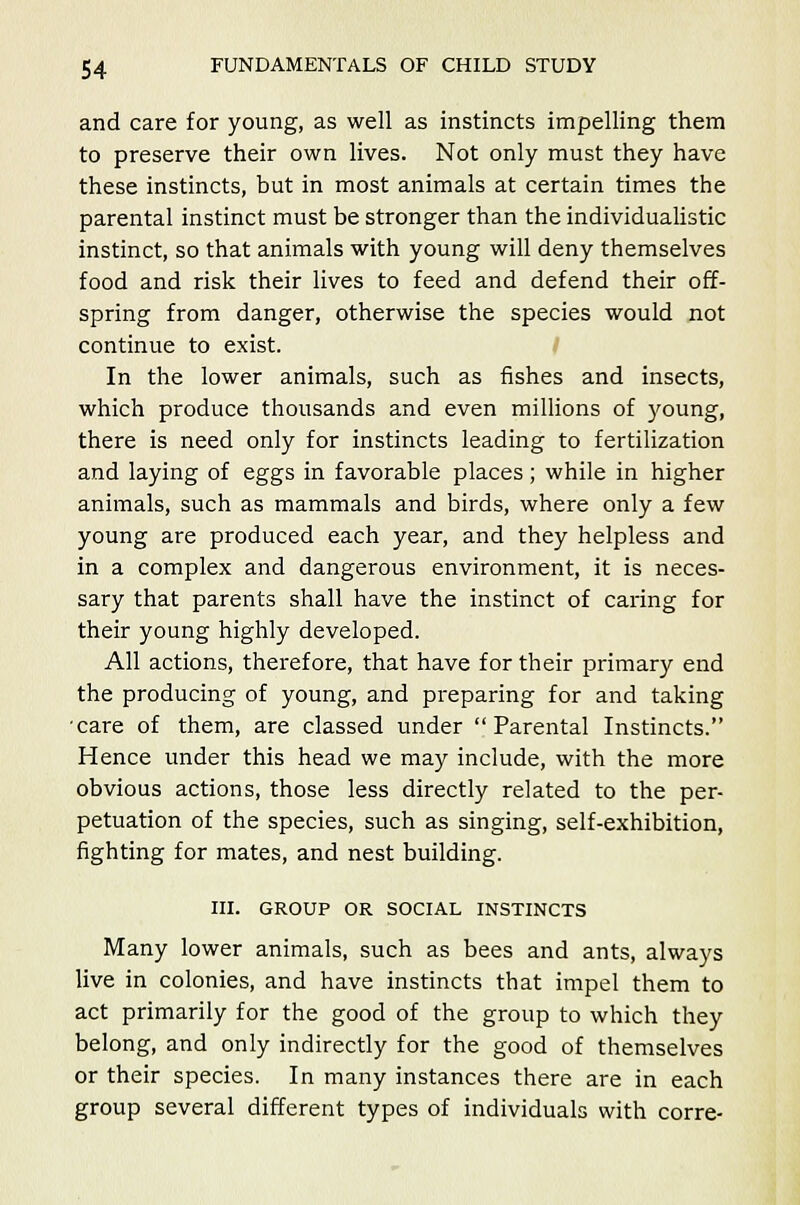 and care for young, as well as instincts impelling them to preserve their own lives. Not only must they have these instincts, but in most animals at certain times the parental instinct must be stronger than the individualistic instinct, so that animals with young will deny themselves food and risk their lives to feed and defend their off- spring from danger, otherwise the species would not continue to exist. In the lower animals, such as fishes and insects, which produce thousands and even millions of young, there is need only for instincts leading to fertilization and laying of eggs in favorable places; while in higher animals, such as mammals and birds, where only a few young are produced each year, and they helpless and in a complex and dangerous environment, it is neces- sary that parents shall have the instinct of caring for their young highly developed. All actions, therefore, that have for their primary end the producing of young, and preparing for and taking care of them, are classed under Parental Instincts. Hence under this head we may include, with the more obvious actions, those less directly related to the per- petuation of the species, such as singing, self-exhibition, fighting for mates, and nest building. III. GROUP OR SOCIAL INSTINCTS Many lower animals, such as bees and ants, always live in colonies, and have instincts that impel them to act primarily for the good of the group to which they belong, and only indirectly for the good of themselves or their species. In many instances there are in each group several different types of individuals with corre-