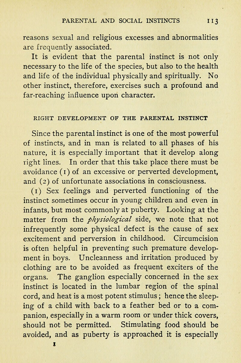 reasons sexual and religious excesses and abnormalities are frequently associated. It is evident that the parental instinct is not only necessary to the life of the species, but also to the health and life of the individual physically and spiritually. No other instinct, therefore, exercises such a profound and far-reaching influence upon character. RIGHT DEVELOPMENT OF THE PARENTAL INSTINCT Since the parental instinct is one of the most powerful of instincts, and in man is related to all phases of his nature, it is especially important that it develop along right lines. In order that this take place there must be avoidance (1) of an excessive or perverted development, and (2) of unfortunate associations in consciousness. (1) Sex feelings and perverted functioning of the instinct sometimes occur in young children and even in infants, but most commonly at puberty. Looking at the matter from the physiological side, we note that not infrequently some physical defect is the cause of sex excitement and perversion in childhood. Circumcision is often helpful in preventing such premature develop- ment in boys. Uncleanness and irritation produced by clothing are to be avoided as frequent exciters of the organs. The ganglion especially concerned in the sex instinct is located in the lumbar region of the spinal cord, and heat is a most potent stimulus; hence the sleep- ing of a child with back to a feather bed or to a com- panion, especially in a warm room or under thick covers, should not be permitted. Stimulating food should be avoided, and as puberty is approached it is especially 1